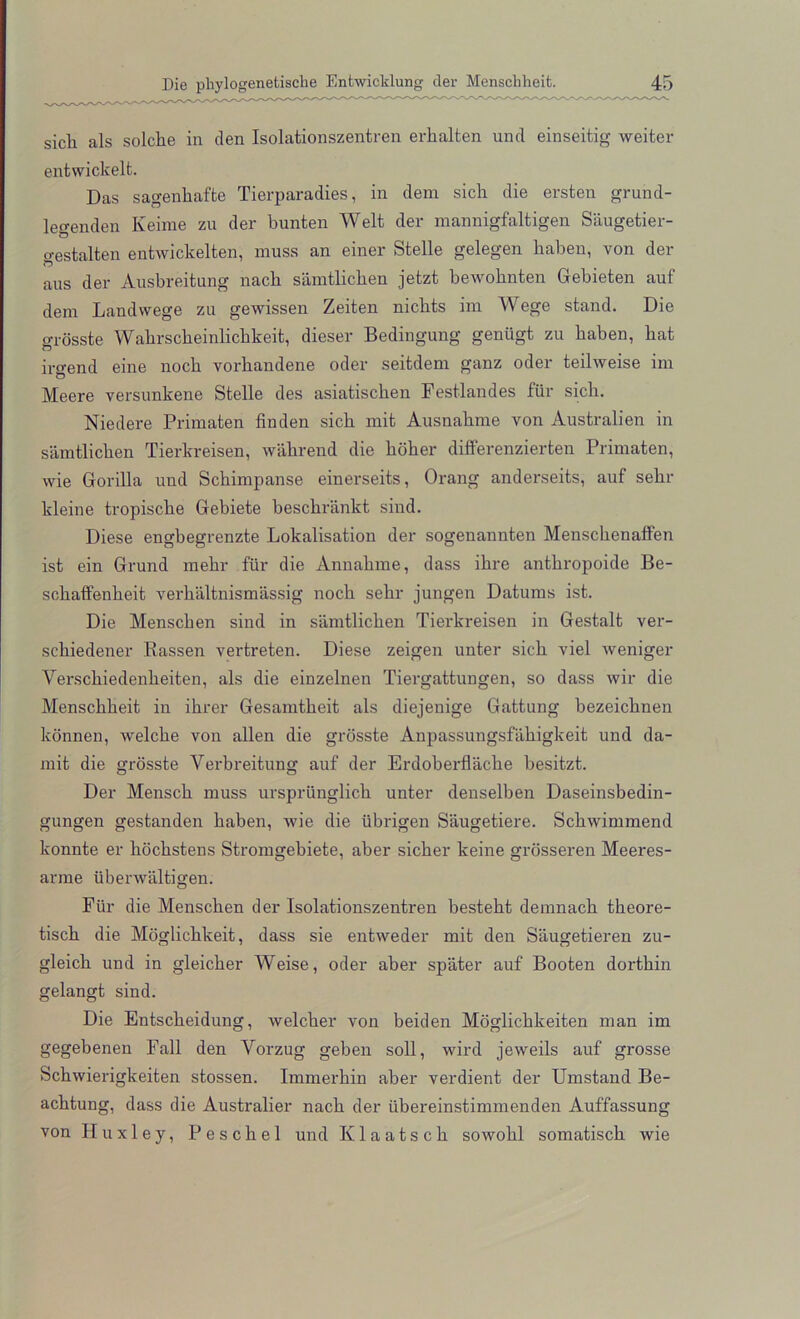 sicli als solcke in den Isolationszentren erkalten und einseitig weiter entwickelt. Das sagenkafte Tierparadies, in dem sick die ersten grund- legenden Keime zu der bunten Welt der mannigfaltigen Saugetier- o-estalten entwickelten, muss an einer Stelle gelegen kaben, von der O aus der Ausbreitung nack samtlicken jetzt bewoknten Gebieten auf dem Landwege zu gewissen Zeiten nickts im Wege stand. Die o-rosste Wakrsckeinlickkeit, dieser Bedingung geniigt zu kaben, bat ir<rend eine nock vorkandene oder seitdem ganz oder teilweise im Meere versunkene Stelle des asiatiscken Festlandes fur sick. Niedere Primaten finden sick mit Ausnakme von Australien in samtlicken Tierkreisen, wakrend die koker differenzierten Primaten, wie Gorilla und Sckimpanse einerseits, Orang anderseits, auf sekr kleine tropiscke Gebiete besckriinkt sind. Diese engbegrenzte Lokalisation der sogenannten Mensckenaffen ist ein Grund mekr fiir die Annakme, dass ikre antkropoide Be- sckaffenkeit verkaltuismassig nock sekr jungen Datums ist. Die Menscken sind in samtlicken Tierkreisen in Gestalt ver- sckiedener Rassen vertreten. Diese zeigen unter sick viel weniger Yersckiedenkeiten, als die einzelnen Tiergattungen, so dass wir die Mensckkeit in ikrer Gesamtkeit als diejenige Gattung bezeicknen konnen, -vvelcke von alien die grosste Anpassungsfakigkeit und da- mit die grosste Verbreitung auf der Erdoberflacke besitzt. Der Mensck muss urspriinglick unter denselben Daseinsbedin- gungen gestanden kaben, wie die ubrigen Saugetiere. Sckwimmend konnte er hockstens Stromgebiete, aber sicker keine grosseren Meeres- arme iibenvaltigen. Fiir die Menscken der Isolationszentren bestekt demnack tkeore- tisck die Moglickkeit, dass sie entweder mit den Saugetieren zu- gleick und in gleicker Weise, oder aber spater auf Booten dortkin gelangt sind. Die Entsckeidung, welcker von beiden Moglickkeiten man im gegebenen Fall den Yorzug geben soil, wird jeweils auf grosse Sckwierigkeiten stossen. Immerkin aber verdient der Umstand Be- acktung, dass die Australier nack der iibereinstimmenden Auffassung von Huxley, Pesckel und Ivlaatsck sowokl somatisck wie