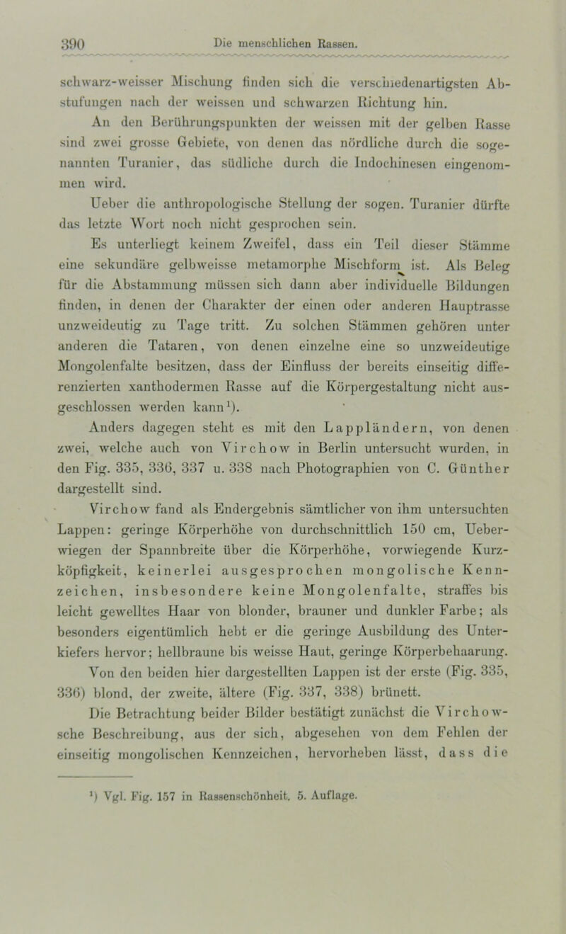schwarz-weisser Mischung finden sicb die verscbiedenartigsten Ab- stufungen nacb der weissen und schwarzen Richtung liin. An den Beriibrungspunkten der weissen rait der gelben Rasse sind zwei grosse Gebiete, von denen das nordliche durch die so«e- nannten Turanier, das slldlicbe durch die Indoehinesen eingenom- men wird. Ueber die anthropologische Stellung der sogen. Turanier diirfte das letzte Wort nocb nicht gesprocben sein. Es unterliegt keinem Zweifel, dass ein Teil dieser Stamme eine sekundare gelbweisse metamorpbe Mischf'orm ist. Als Beleg 1‘iir die Abstammung mttssen sicb dann aber individuelle Bildungen linden, in denen der Charakter der einen oder anderen Hauptrasse unzweideutig zu Tage tritt. Zu solcken Stammen gebdren unter anderen die Tataren, von denen einzelne eine so unzweideutige Mongolenfalte besitzen, dass der Einfluss der bereits einseitig diffe- renzierten xantbodermen Rasse auf die Kdrpergestaltung nicbt aus- geschlossen werden kann1). Anders dagegen steht es mifc den Lapplandern, von denen zwei, welcbe aucb von Virchow in Berlin untersucht wurden, in den Fig. 335, 336, 337 u. 338 nacb Photographien von C. Gunther dargestellt sind. Virchow fand als Endergebnis samtlicher von ibm untersucbten Lappen: geringe Kdrperhobe von durcbschnittlicb 150 cm, Ueber- wiegen der Spannbreite iiber die Korperbcibe, vorwiegende Kurz- kdpfigkeit, keinerlei ausgesprocben mongoliscbe Kenn- zeichen, insbesondere keine Mongolenfalte, straffes l)is leicht gewelltes Haar von blonder, brauner und dunkler Farbe; als besonders eigentiimlick bebt er die geringe Ausbildung des Unter- kiefers hervor; bellbraune bis weisse Haut, geringe Korperbebaarung. Von den beiden hier dargestellten Lappen ist der erste (Fig. 335, 330) blond, der zweite, iiltere (Fig. 337, 338) brilnett. Die Betrachtung beider Bilder bestatigt zuniicbst die Virchow- scbe Bescbreibung, aus der sicb, abgesehen von deni Feblen der einseitig mongoliscben Kennzeichen, bervorbeben liisst, dass die ’) Vgl. Fig. 157 in ltassenschonheit. 5. Auflage.