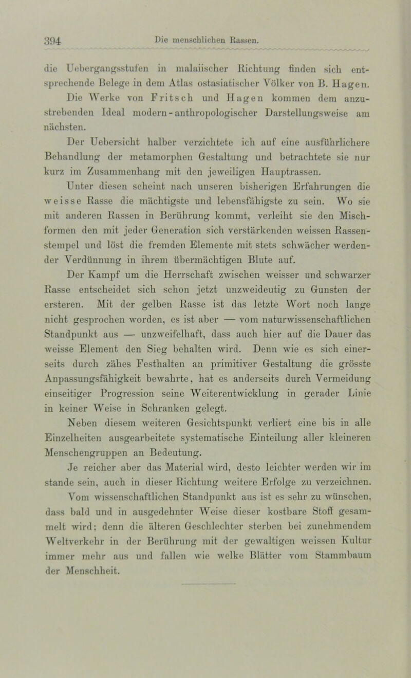 die Uebergangsstufen in malaiischer Richtung finden sich ent- sprechende Belege in dem Atlas ostasiatischer Vdlker von B. Hagen. Die Werke von Fritsch und Hagen kommen dem anzu- strebenden Ideal modern - anthropologischer Darstellungsweise am nuchsten. Der Uebersicht halber verzichtete icli auf eine ausfUhrlickere Behandlung der metamorpben Gestaltung und betrachtete sie nur kurz im Zusammenkang mit den jeweiligen Hauptrassen. Unter diesen seheint nach unseren bisherigen Erfahrungen die weisse Rasse die machtigste und lebensfiibigste zu sein. Wo sie mit anderen Rassen in Beriibrung kommt, verleiht sie den Misch- formen den mit jeder Generation sicb verstiirkenden weissen Rassen- stempel und lost die fremden Elemente mit stets sckwiicker werden- der Yerdiinnung in ikrem iibermacktigen Blute auf. Der Kampf um die Herrscbaft zwischen weisser und schwarzer Rasse entscheidet sich sclion jetzt unzweideutig zu Gunsten der ersteren. Mit der gelben Rasse ist das letzte Wort noch lange nicht gesprochen worden, es ist aber — vom naturwissensckaftlicken Standpunkt aus — unzweifelkaft, dass auch bier auf die Dauer das weisse Element den Sieg bekalten wird. Denn wie es sich einer- seits durch z'akes Festhalten an primitiver Gestaltung die grosste Anpassungsfiikigkeit bewahrte, hat es anderseits durch Vermeidung einseitiger Progression seine Weiterentwicklung in gerader Linie in keiner Weise in Schranken gelegt. Neben diesem weiteren Gesichtspunkt verliert eine bis in alle Einzelheiten ausgearbeitete systematische Einteilung aller kleineren Menschengruppen an Bedeutung. Je reicher aber das Material wird, desto leickter werden wir im stande sein, auch in dieser Richtung weitere Erfolge zu verzeichnen. Vom wissenschaftlichen Standpunkt aus ist es sekr zu wUnschen, dass bald und in ausgedehnter Weise dieser kostbare Stoff gesam- melt wird; denn die iilteren Geschlechter sterben bei zunehmendem Weltverkehr in der Bertlhrung mit der gewaltigen weissen Kultur immer melir aus und fallen wie welke Blatter vom Stammbaum der Menschheit.