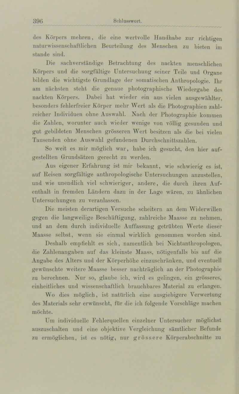 des Korpers mehren, die eine wertvolle Handhabe zur richtigen naturwissenschaftlicben Beurteilung des Menschen zu bieten im stande sind. Die sachverstiindige Betrachtung des nackten menschlichen Korpers und die sorgfaltige Untersuchung seiner Teile und Organe bilden die wichtigste Grundlage der somatischen Anthropologie. Ihr am niichsten stelit die genaue pbotograpbiscbe Wiedergabe des nackten Korpers. Dabei hat wieder ein aus vielen ausgewahlter, besonders fehlerfreier Korper mebr Wert als die Photographien zahl- reicber Individuen ohne Auswabl. Nacli der Photographie komraen die Zalilen, worunter aucb wieder wenige von vollig gesunden und gut gebildeten Menschen grosseren Wert besitzen als die bei vielen Tausenden ohne Auswahl gefundenen Durchschnittszablen. So weit es mir moglicb war, habe ich gesucht, den bier auf- gestellten Grundsatzen gerecht zu werden. Aus eigener Erfahrung ist mir bekannt, wie schwierig es ist, auf Reisen sorgfaltige anthropologische Untersuchungen anzustellen, und wie unendlicli viel schwieriger, andere, die durcb ihren Auf- enthalt in fremden Landern dazu in tier Lage waren, zu iiknlichen Untersuchungen zu veranlassen. Die meisten derartigen Versuche scheitern an dem Widerwillen gegen die langweilige Bescbaftigung, zahlreiche Maasse zu nehmen, und an dem durcb individuelle Auffassung getriibten Werte dieser Maasse selbst, wenn sie einmal wirklicb genommen worden sind. Deshalb empfiehlt es sich, namentlicb bei Nicbtanthropologen, die Zahlenangaben auf das kleinste Maass, notigenfalls bis auf die Angabe des Alters und der Korperbohe einzuschranken, und eventuell gewiinschte weitere Maasse besser nacbtraglich an der Photograj)hie zu berechnen. Nur so, glaube ich, wird es gelingen, ein grosseres, einheitliches und wissenscbaftlicb brauchbares Material zu erlangen. Wo dies moglich, ist natiirlich eine ausgiebigere Verwertung des Materials sehr erwiinscht, fUr die ich folgende Vorschlage machen mochte. Um individuelle Feblerquellen einzelner Untersucher moglichst auszuschalten und eine objektive Vergleichung samtlicber Befunde zu ermbglichen, ist es notig, nur grossere Korj)erabschnitte zu