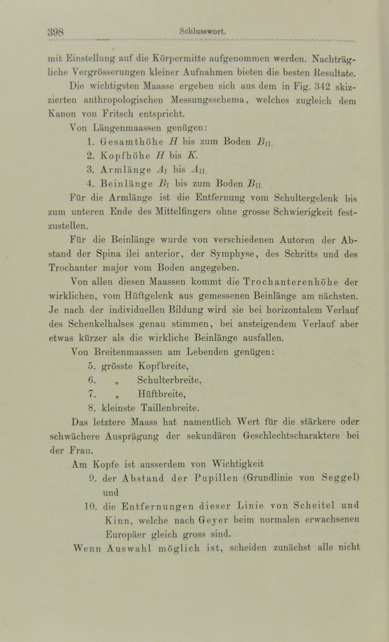 mit Einstellung auf die Korpermitte aufgenommen werden. Nachtriig- liche Vergrosserungen kleiner Aufnahmen bieten die besten llesultate. Die wichtigsten Maasse ergeben sicli aus dem in Fig. 342 skiz- zierten antkropologischen Messungsschema, welches zugleich dem Kanon von Fritsch entspricht. Von Langenmaassen geniigen: 1. Gesamthdhe H bis zum Boden Ji\\. 2. Kopfhohe // bis K. 3. Armlange A\ bis An. 4. Beinliinge B\ bis zum Boden B\\. Fiir die Armlange ist die Entfernung vom Schultergelenk bis zum unteren Ende des Mittelfingers ohne grosse Schwierigkeit fest- zustellen. Fur die Beinliinge wurde von verschiedenen Autoren der Ab- stand der Spina ilei anterior, der Symphyse, des Schritts und des Trochanter major vom Boden angegeben. Von alien diesen Maassen kommt die Trochanterenhdhe der wirklichen, vom Hiiftgelenk aus gemessenen Beinliinge am nachsten. Je nach der individuellen Bildung wird sie bei horizontalem Verlauf des Sclienkelhalses genau stimmen, bei ansteigendem Verlauf aber etwas kiirzer als die wirkliche Beinliinge ausfallen. Von Breitenmaassen am Lebenden geniigen: 5. grosste Kopfbreite, 6. „ Schulterbreite, 7. „ Hiiftbreite, 8. kleinste Taillenbreite. Das letztere Maass hat namentlich Wert fiir die starkere oder schwachere Auspriigung der sekundaren Geschlechtscharaktere bei der Frau. Am Kopfe ist ausserdem von Wichtigkeit 9. der Abstand der Pupillen (Grundlinie von Seggel) und 10. die Entfernungen dieser Linie von Scheitel und Kinn, welche nach Geyer beim normalen erwachsenen Europaer gleich gross sind. Wenn Auswahl moglich ist, scheiden zuniichst alle nicht