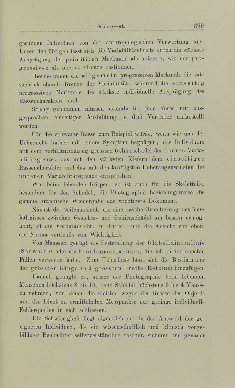 gesunden Individuen von der anthropologischen Verwertung aus. Unter den tibrigen liisst sicb. die Variabilitatsbreite durcb die starkste Auspriigung der primitiven Merkmale als unterste, wie der pro- gressiven als oberste Grenze bestimmen. Hierbei bilden die allgem ein progressiven Merkmale die tat- siichlich oberste Grenze der Variability, wabrend die einseitig progressiven Merkmale die starkste individuelle Auspragung des Rassencharakters sind. Streng genommen miissen desbalb fiir jede Rasse mit aus- gesprocben einseitiger Ausbildung je drei Yertreter aufgestellt werden. Fur die scbwarze Rasse zum Beispiel wiirde, wenn wir uns der Uebersicbt balber mit einem Symptom begniigen, das Individuum mit dem verbaltnismassig grossten Gebirnscbadel der oberen Varia- bibtiitsgrenze, das mit den starksten Kiefern dem einseitigen Rassencbarakter und das mit den kraftigsten Ueberaugenwiilsten der unteren Variabilitatsgrenze entsprecben. Wie beim lebenden Ivorper, so ist aucb fiir die Skeletteile, besonders fiir den Scbadel, die Pbotographie beziebungsweise die genaue grapbiscbe Wiedergabe das wicbtigste Dokument. Nacbst der Seitenansicbt, die eine rascbe Orientierung des Ver- baltnisses zwiscben Gesicbts- und Gebirnscbadel am besten ermog- licbt, ist die Vorderansicbt, in dritter Linie die Ansicbt von oben, die Norma verticalis von Wicbtigkeit. Von Maassen geniigt die Feststellung der Glabellainionlinie (Scbwalbe) oder die Frontauricularlinie, die icb in den meisten Fallen verwertet babe. Zum Ueberfluss liisst sicb die Bestimmung der grossten Lange und grossten Breite (Retzius) binzufiigen. Danacb geniigte es, ausser der Pbotographie beim lebenden Menscben bocbstens 8 bis 10, beim Scbadel hochstens 3 bis 4 Maasse zu nehmen, von denen die meisten wegen der Grosse des Objekts und der leicbt zu ermittelnden Messpunkte nur geringe individuelle Feklerquellen in sicb schliessen. Die Scbwierigkeit liegt eigentlicb nur in der Auswahl der ge- eigceten Individuen, die ein wissenschaftlich und kliniscb vorge- bildeter Beobachter selbstverstandlich rascber, sicherer und genauer