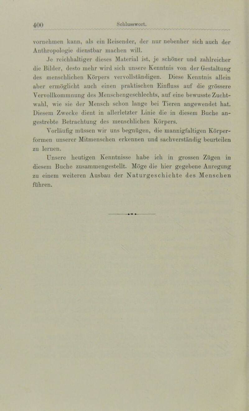 vornehmen kann, als ein Keisender, der nur nebenher sich auch der Anthropologie dienstbar macben will. Je reichhaltiger dieses Material ist, je schemer und zahlreicher die Bilder, desto mehr wird sich unsere Kenntnis von der Gestaltung des menschlichen Korpers vervollstandigen. Diese Kenntnis allein aber ermoglicht auch einen praktischen Einfluss auf die grossere Vervollkoinnmung des Menschengeschlechts, auf eine bewusste Zucht- wabl, wie sie der Menscli sclion lange bei Tieren angewendet hat. Diesem Zwecke dient in allerletzter Linie die in dieseni Buche an- gestrebte Betrachtung des menschlichen Korpers. Vorlaufig miissen wir uns begniigen, die mannigfaltigen Kdrper- formen unserer Mitmenschen erkennen und sachverstandig beurteilen zu lernen. Unsere heutigen Kenntnisse liabe icli in grossen Ziigen in dieseni Buche zusammengestellt. Mdge die hier gegebene Anregung zu einem weiteren Ausbau der Naturgeschichte des Menschen fuhren.