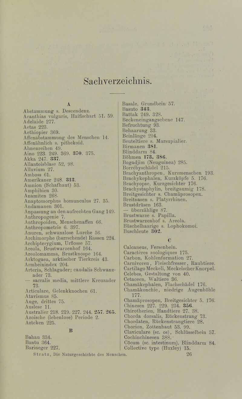 Sacliverzei clmis A Abstammung s. Descendenz. Acantbias vulgaris, Haifiscbart 51. 59. Adelaide 277. Aetas 223. Aethiopier 369. Affenabstammung des Menschen 14. Affenahnlich s. pitliekoid. Abnenreihen 49. Aino 223. 249. 369. 870. 375. Akka 247. 387. Allantoisblase 52, 98. Alluvium 27. Arnboss 61. Amerikaner 248. 313. Amnion (Scliafhaut) 53. Ampbibien 30. Anamiten 268- Anaptomorplius homunculus 27. 35. Andamanen 301. Anpassung an den aufrecbten Gang 149. Antbropogenie 7. Anthropoiden, Menscbenaffen 66. Antbropometrie 6. 397. Anuren, schwanzlose Lurche 56. Archimorpbe (herrscbende) Rassen 224. Archipterygium, Urflosse 57. Areola, Brustwarzenliof 164. Areolomamma, Brustknospe 164. Arktogaea, arktiscber Tierlcreis 43. Armbeinindex 204. Arteria, Scblagader; caudalis Scliwanz- ader 73. — sacralis media, mittlere Kreuzader 73. Articulare, Gelenkknocben 61. Atavismus 85. Auge, drittes 75. Auslese 11 Australier 218. 219. 227. 244. *257. 265. Azoisclie (lebenlose) Periode 2. Azteken 225. B Babau 334. Bantu 364. Barineger 227. Basale, Grundbein 57. Basuto 343. Battak 249. 328. Beckeneingangsebene 147. Befrucbtung 93. Behaarung 33. Beinlange 204. Beuteltiere s. Marsupialier. Birmanen 381. Blinddarm 84. Bobmen 173. 386. Bogadjim (Neuguinea) 285. Borrebyschadel 215. Brachyantbropen, Kurzmenscben 193. Bracbykepbalen, Kurzkopfe 5. 176. Bracbyopse, Kurzgesicbter 176. Brachystapbylin, breitgaumig 178. Breitgesichter s. Chamaprosopen. Breitnasen s. Platyrrbinen. Brustdriisen 163. — iiberzahlige 87. Brustwarze s. Papilla. Brustwarzenliof s. Areola. Biiscbelhaarige s. Lophokomoi. Buschleute 302. C Calcaneus, Fersenbein. Caracteres zoologiques 175. Carbon, Koklenformation 27. Carnivoren, Fleiscbfresser, Raubtiere. Cartilago Meckeli, Meckelscher Knorpel. Celebes, Gestaltung von 40. Cetaceen, Waltiere 36. Chamakephalen, Flacksclvadel 176. Cbamakonchie, niedrige Augenhohle 177. Chamaprosopen, Breitgesicbter 5. 176. Chinesen 227. 229. 234. 356. Ohirotherien, Handtiere 27. 38. Chorda dorsalis, Ruckenstrang 73. Chordaten, Ruckenstrangtiere 28. Chorion, Zottenhaut 53. 99. Claviculare (sc. os), Scblusselbein 57. Cochin chinesen 388. Cocum (sc. intestinum), Blinddarm 84. Collective type (Huxley) 15. 26 Stratz, Die Naturgescliiclite des Menschen.
