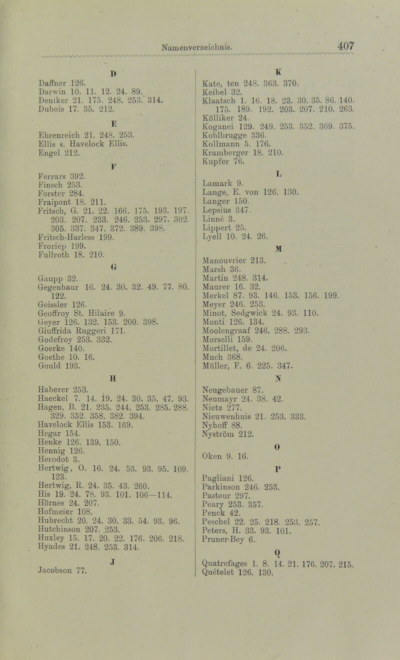 i> Daffner 126. Darwin 10. 11. 12. 24. 89. Deniker 21. 175. 248. 253.' 314. Dubois 17. 35. 212. E Ehrenreich 21. 248. 253. Ellis s. Havelock Ellis. Engel 212. F Ferrars 392. Finsch 253. Forster 284. Fraipont 18. 211. Fritsck, G. 21. 22. 166. 175. 193. 197. 203. 207. 233. 246. 253. 297. 302. 305. 337. 347. 372. 389. 398. Fritsch-Harless 199. Froriep 199. Fullroth 18. 210. G Gaupp 32. Gegenbaur 16. 24. 30. 32. 49. 77. 80. 122. Geissler 126. Geoffroy St. Hilaire 9. Geyer 126. 132. 153. 200. 398. Giuftrida Ruggeri 171. Godefroy 253. 332. Goerke 140. Goethe 10. 16. Gould 193. II Haberer 253. Haeckel 7. 14. 19. 24. 30. 35. 47. 93. Hagen. B. 21. 235. 244. 253. 285. 288. 329. 352. 358. 382. 394. Havelock Ellis 158. 169. Hegar 154. Henke 126. 139. 150. Hennig 126. Herodot 3. Hertwig, O. 16. 24. 53. 93. 95. 109. 123. Hertwig, R. 24. 35. 43. 260. His 19. 24. 78. 93. 101. 106—114. Hornes 24. 207. Hofmeier 108. Hubrecht 20. 24. 30. 33. 54. 93. 96. Hutchinson 207. 253. Huxley 15. 17. 20. 22. 176. 206. 218. Hyades 21. 248. 253. 314. .T Jacobson 77. K Kate, ten 248. 363. 370. Keibel 32. Klaatsch 1. 16. 18. 23. 30. 35. 86. 140. 175. 189. 192. 203. 207. 210. 263. Kolliker 24. Koganei 129. 249. 253. 352. 369. 375. Kohlbrugge 336. Kollinann 5. 176. Kramberger 18. 210. Kupfer 76. L Latnark 9. Lange, E. von 126. 130. Danger 150. Lepsius 347. Linne 3. Lippert 25. Lyell 10. 24. 26. M Manouvrier 213. Marsh 36. Martin 248. 314. Maurer 16. 32. Merkel 87. 93. 146. 153. 156. 199. Meyer 246. 253. Minot, Sedgwick 24. 93. 110. Monti 126. 134. Moolengraaf 246. 288. 293. Morselli 159. Mortillet, de 24. 206. Much 368. Muller, F. 6. 225. 347. N Neugebauer 87. Neumayr 24. 38. 42. Nietz 277. Nieuwenhuis 21. 253. 333. Nyhoff 88. Nystrom 212. O Oken 9. 16. P Pagliani 126. Parkinson 246. 253. Pasteur 297. Peary 253. 357. Penck 42. Peschel 22. 25. 218. 253. 257. Peters, H. 33. 93. 101. Pruner-Bey 6. Q Quatrefages 1. 8. 14. 21. 176. 207. 215. Quetelet 126. 130.