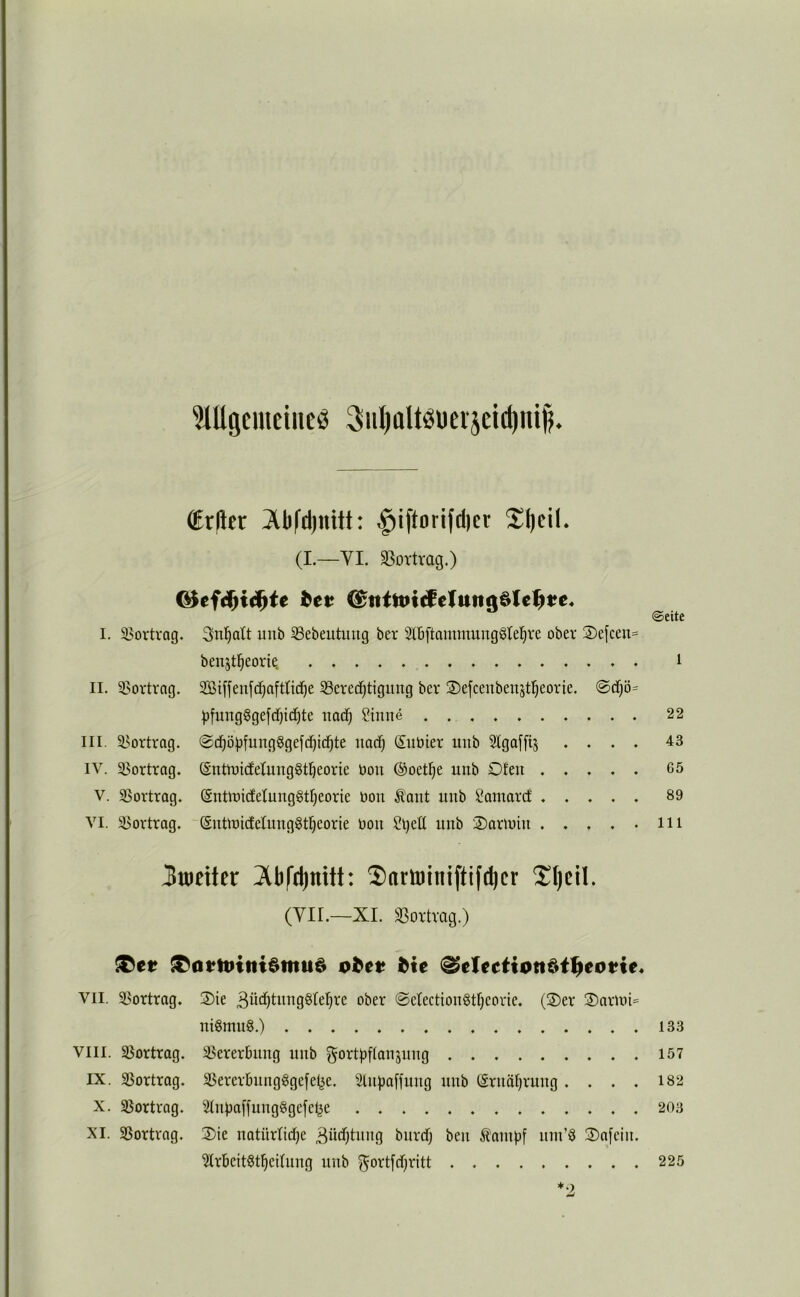 ^Hlgcmeiiieö 3Hl)aItöüeijeid)ni^. (Er(ler .§iftoriftl)cr Sl)cil. (I.—VI. »ortrag.) ©eite I. 33ortrag. 3nl^att unb 53ebeutuug ber 2tBftammung6te^re ober 2)efcen= benjt^eorie, i II. 3>ortrng. 2Bi[jenf(^afttid^e Berechtigung ber ®e[ceubenstheorie. <^d)ö= )3funggge[d)ichte nach Sinne 22 III. Bortrag. (Snbier unb Slgaffij .... 43 IV. Bortrag. (Sntioicfetung^theorie üou @oethe unb Ofen 65 V. Bortrag. (SnttnicfetungStheorie bon Ä'ant unb Samarcf ..... 89 VI. Bortrag. (Sntioicfetung^theorie bon Sljeü unb Oartbin m 3tt)eiter 3lbfd)mtt: Saminiftifcbcr Sljcil. (Vir.—XL Bortrag.) VII. Bortrag. Oie 3btf)t«og§(ehre ober ©etectionötheorie. (Oer OarmU nigmug.) 133 VIII. Bortrag. Bererbnng unb gortpftanjung 157 IX. Bortrag. BerertningSgefel^e. SlntJafiung unb (Ernährung . . . . 182 X. Bortrag. 2tnpa[fung§ge[elje 203 XI. Bortrag. Oie natürliche ßüchtnng bnrtfj ben Äampf nin’Ö Oafein. ^rbeit^theitung unb Fortschritt 225 *2