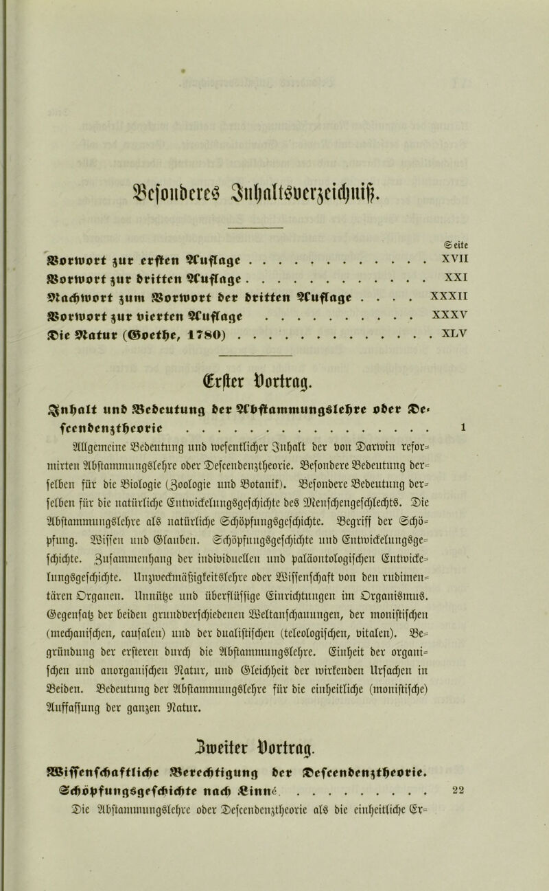 SBcftmbcrcö Siiljnltöücrjcidjuifj. @cite $«r crflcit 5Ciiflrtgc xvii jur dritten ^Ctiffcigc xxi jttm ?8ottt>Ptt &et Stritte« ^CufTage .... xxxii jut tJietJten 5Cuftage . xxxv ^te Statut? (©pet^e, 1T80) xlv ®r)lcr i)oriro0. ^n^alt «nö JBe^eutuitg 5CI>flaiitiit«ngöIel^te pöet JCe* fce«&cti5f:i^cpttc i Mgemeine 33ebeutiing utib irefentttd^er Sul^att ber bon ®avibtn refor= mirten Stbftammiinggtefjre ober 2)e[cenbenjt^eorte. S3e[onbere 33ebeutung ber= felben für bie S3iologte (3ootogie imb SSotanif). S3efonbere S3ebeutung ber= fefben für bie uatürlid^e (guttbicfeUingögefcfjid^te beg ä)ienfdf}engefcf)Iec^tg. 2)ie 2(6ftamiming6fer)re alg uatürtidfe @d)ö]jfung§gefcf}idf)te. ^Begriff ber @d^ö= f)fung. 2,‘öiffeu unb ©tauben. @(^öf3fiuig§gefcf}id)te nub ©uttüicfetung8ge= fd}id)te. 3uffibibien^ang ber iiibibibuetten unb fjatnoutotogifdjeu (Sutlbide= tungggefc^id)te. Uujmedntn^igfeitgtetjre ober SBiffeufdjaft bon ben rubimen= tären Organen, llnnül^e unb überftüffige ©inrii^tnngen im OrganiSmng. ©egenfa^ ber beiben grunbberfd^iebenen 2Bettanfd)auungen, ber moniftifdjen (med^anifd^en, caufaten) unb ber buatiftifdjen (teteotogifdjen, bitaten). S3e= grünbung ber erfteren bnrdj bie 5lb[tammung§tel^re. ©infieit ber organi= fc^en unb anorganifd^eu itiatur, unb ©teid^l^eit ber mirfenben Urfad^en in 53eiben. Sßebeutung ber StbftammnngStel^re für bie eintjeittidje (moniftifdje') Stnffaffnng ber ganjen 5Ratur. 3«iettct bortraj. ^tfTenfdiaftlti^e ^eted^tigung fcet {Cefeen^citstl^eotte. ^d)p;|ifuiig^grfdiiid)te ttarfi 22 Oie Slbftaminnng^le^re ober Oefcenbenjttjeorie atö bie eintjeittidje ©r=