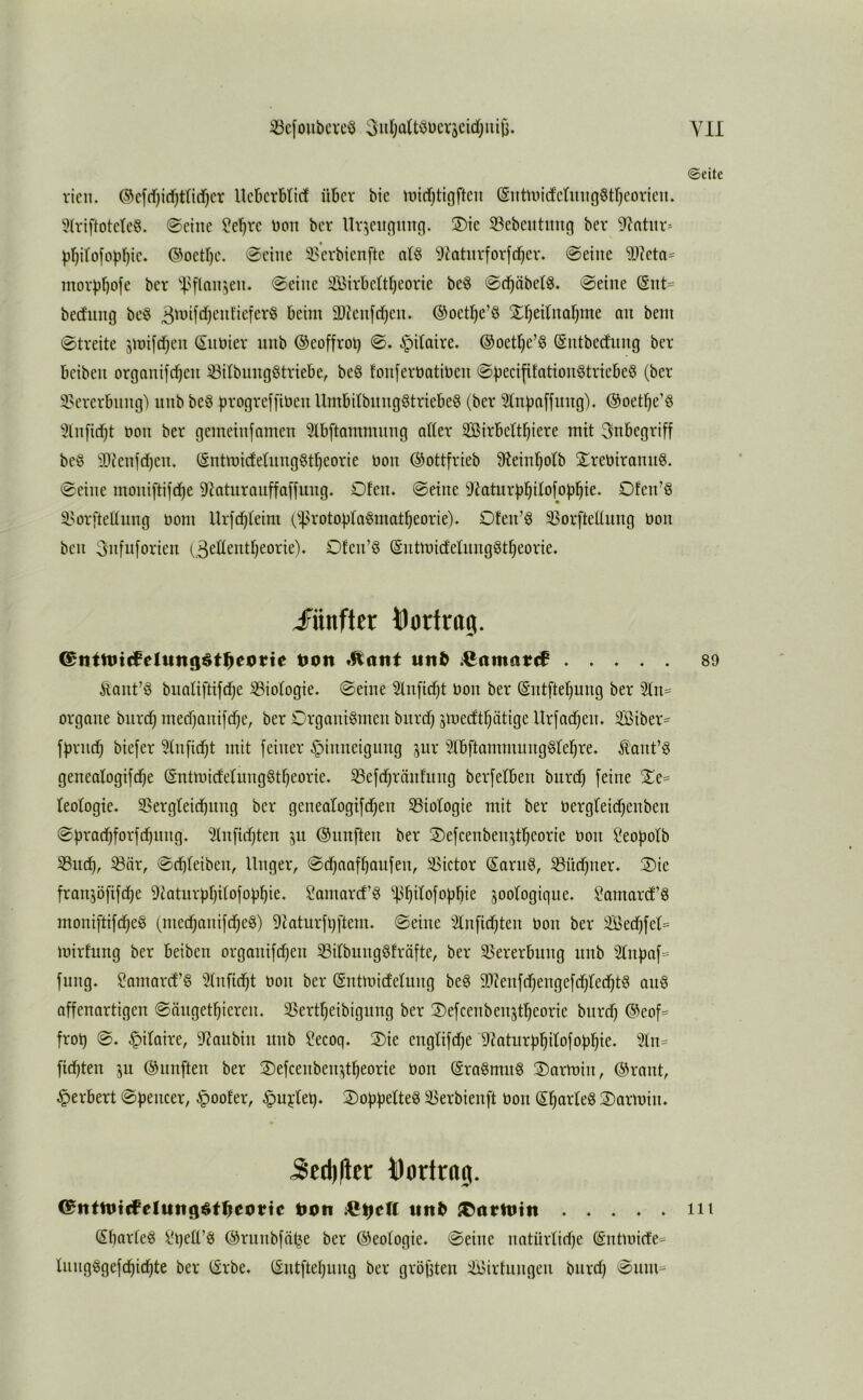 ©eite rien. @cfd)id)ttid)cr UcBcrbticf über bic iüid}tigftcn (Sutuüd'ctmigStrjCovieu. 3(rtftotetc§. 0cinc ?e^rc Don ber Ur^eitnunfj. 2)tc 93ebcittmt(] ber 9?atitr- p()irofop^ic. ©oettje. 0ciiie 3>’evbienftc at§ 9c'aturforfd^ev. 0eiitc morjjbofc ber 0ciiie iBivbett^eorie be6 0d^äbet^. 0eiue (Snt= bedung bcö 3'yi[‘^)cufieferö beim 9)icu[d)eu. ©oetl^e’Ö X^ednaljme au bem 0treite jmifdjeu ©iitiler uub ©eoffrol) 0. ipdaire. ®oet§c’§ ©utbecfimg ber beibeu orgonifd^eii ißilbungötriebe, beö fouferbatibcu 0becififatiou§triebe8 (ber 9>ererbimg') uub be§ progreffibeu UmbitbuugStriebeS (ber ^tubaffuug). ©oet^e’Ö 5lu[id)t öou ber gemeiufameu 5Ibftammuug aller äßirbelt^iere mit 3ubegriff beö illleufdjeu. ©utmideliiuggtljeorie bou ©ottfrieb 5Reiuf)olb 2;rebirauu§. 0ciiie moiiiftifd^e 91aturauffa[juug. Ofeu. 0etue ^JJaturl)]^ilofo)jl^te. Ofeu’Ö i^orfteüuug üom llrfd^lelm (i|3rotoiJla§mat^eorie). Oteu’g 93orfteEuug bou beu 3ufu[orteu (^eüeutljeorie). Ofeu’Ö ©utmideluug^t^eorie. JFiinfter bortrog. ©ntttiicfelttiigöt^eottc t>on «it& AJamatif 89 Äaut’ö biialiftifd)e 33iologie. 0eiue 51ufid^t bou ber ©utftel}uug ber 51u= orgaue biird)med)amfd)e, ber OrgauiSmeu burdj smedtljätige Urfadjeu. 2Biber= fljriui^ biefer 51u[id)t mit feiner ^iuueiguug jur SlbftammuugSlel^re. ^aut’Ö geuealogifd^e ©utmideluuggt^eorie. ^efdjräuluug berfelbeu burd^ feiue leologie. Sergteidbuug ber genealogtfd(ieu ^Biologie mit ber bergleid^eubeu 0f}rad^forfcbuug. 51ufid)teu ju ©uufteu ber S)efceubeu’5t^eorie bou ^eofjolb 53uc^, ^är, 0d)leibeu, Uuger, 0d^aafl)aufeu, Victor Saruö, S3üd^uer. S)ie fraujöfifdje 9taturül)ilofo|)^ie. Samarefg '>43^ilofoübie joologigiie. ?amard’§ moui[tifc^e§ (uiec^auifdieg) 9?aturfi)ftem. 0eiue 2lu[id)teu bou ber 2Bedjfel= mirfung ber beibeu orgauifd^eu 33ilbuug§fräfte, ber 35ererbuug uub 31upa[= fuug. ?amarcf§ ''^lufici^t bou ber ©utuücfeluug be^ 93?eufd)euge[d)led)t§ au6 affeuartigeu 0äuget^iereu. 3Sertl)eibiguug ber 2)efceubeu5tl^eorie bitrd) ©eof=^ frot) 0. ^ilaire, 9^aubiii uub ?ecoq. 3)ie euglifd^e 9?atur))i^ilofo|3l}ie. %\u fiebteu ju ©uufteu ber ©efceubeujtbeorie bou ©ra§mu8 ®armiu, ©raut, Herbert 0f)eucer, §oofer, §u?:lel). 2)of3f3elteg 35erbieuft bou 3)armiu. 5ed)(lcr borlrog. C^titn)tffeluti()$t^eotte t>on uit^ ^atmtn nt (Sbarleg lÜ)elT^! ©ruubfä^e ber ©eologie. 0eiue uatürlidje ^utmicte* luiigggefcbidbte ber ©rbe. ©utftebiiug ber größten 4i>irtuugeu burdj 0iim=