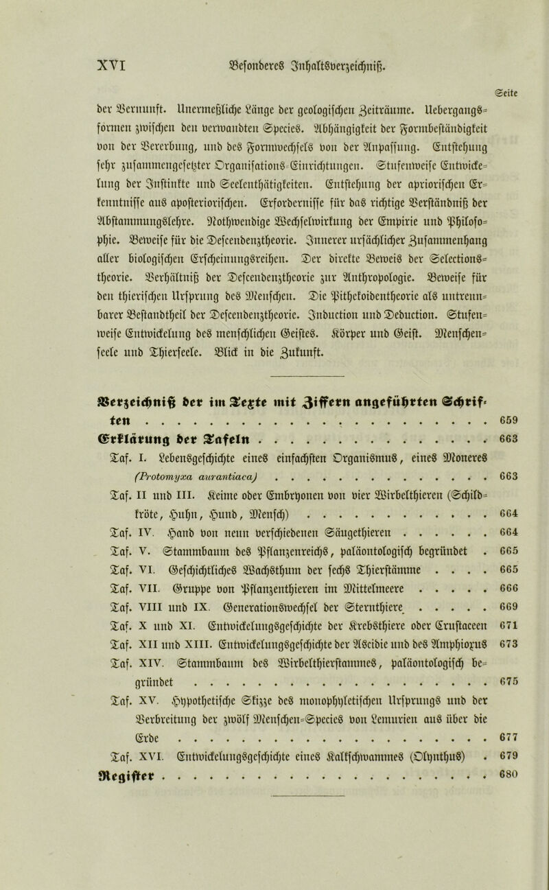 bcr ä>ernmift. Iluevmef3ndf)e i'iinge bev geotogifdjen ^eit^öitme. Uebergang§= formen jmifdtjeu beu nermaubteii ©fjccieö. Slbpngigfeit ber ^ovmbeftäubigteit non bev 33ererbimg, iiub be§ gormmed^fer^ bou ber 2tnf)affung. ^ntftebuiig fefir jiifammengefetUer Organifntiou§=(Sinricf)tiingen. <Stufemoeife @utmicfe= tiing ber ^nftinfte iinb ©eetentfjötigfeiteu. (Siitfterjiiiig ber nfiriorifd^en (Sr= feimtntffe auö abofteriorifdjen. (grforberniffe für ba§ richtige SSerftänbni^ ber 5l6ftammungglef)re. 9?otbdDenbige SBed^fetmirfung ber @m|)irie unb ^^üofo= fj’^ie» iöemeife für bie JDefceubenjtl^eorie. innerer urfadjlid^er Bufabimen^ang oder biotogifdjen ©rfd^eiming^reiljen. 2)er birefte 33emei§ ber @etection§= tl^eorie. 33erl)ättni^ ber ©efceuben^tljeorie jiir Stntl^rofjotogie. S3emeife für beu tbierifdjeu Urfbriuig beg SJceufdjeu. Sie ^it^efoibent^eorie af8 untreun= barer S3eftanbtr)ed ber Sefcenbenjtljeorie. 3nbuction unb Sebuction. @tufen= meife Sntmidelung beg menfd^tid^eu (Seiftet. Ä'örber unb ®eift. 9}^enfd^e^= feete unb S^ierfeete. S3Hd in bie 3ufunft. itt im SJejte mit angeful^tten ©c^tif* ten ^et? tafeln Sof. I. ^ebeuögefd^idjte eines einfad^ften Organismus, eines 3)ZonereS (Po-otomyxa aurantiaca) Saf. II unb III. Äeime ober (Smbri^onen üon üier SBirbeftl^ieren (0d)db= fröte, §111)11, §unb, 9}ieufd)) Saf. IV. §anb bon neun berfd^iebeuen ©äugetrjiereu Saf. V. ©tammbaum beS i)3f(an5enreid)S, f)atäontoIogifd^ begrünbet . Saf. VI. ®efd^id^ttid)eS SadjStl^um ber fed^S S^ierftämme . . . . Saf. VII. ®rubbe bon '^^flanseut^ieren im 3)tittetmeere Saf. VIII unb IX. ©enerationSmed^fet ber @terntf)iere Saf. X unb XI. (SntmicfetungSgefd)id)te ber ^rebSt^iere ober Sruftaceen Saf. XII unb XIII. (gntmidetuugSgefdjidjte ber StScibie unb beS ^Imbl^io^mS Saf, XIV. @tammbanm beS SirbertrjierftammeS, b^^fäontotogifd^ be= grünbet Saf. XV. §i)f)otI)etifd)e @fijje beS mono)3t)i)tetifd^en llrfbrungS unb ber 33erbreitung ber jmötf 9Jtenfd)eu=0becieS bon Üemurieu auS über bie ®rbe Saf. XVI. (SntmidetuugSgefd)id)te eines Äatffd)mammeS (Oti}ntt)uS) SRegiftet . « Seite 659 663 663 664 664 665 665 666 669 671 673 675 677 679 680