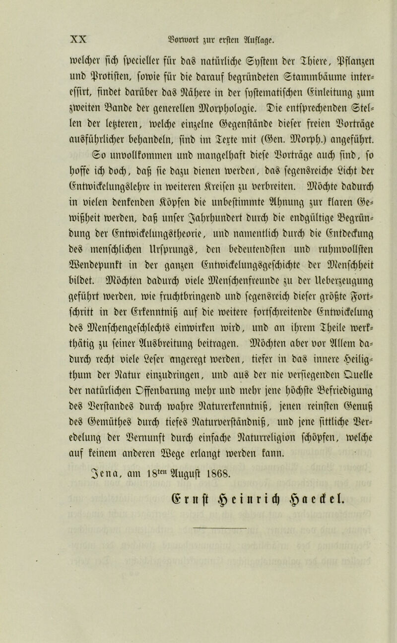 mcld)cv fl(^ fpccicticr für ba§ natürli(^c ber Xbieve, $f(anjcn unb ^rotiften, fott)ie für bie barauf bec^rünbeten Stammbäume intern efftrt finbct barüber ba§ 9ftäf)ere in ber ft)ftematifd)en Einleitung jum jmeiten 53anbe ber generetten 90^orbl)oiogie. 3)ie entfpred)enben <BkU len ber letzteren, mel^e einzelne ©egenjtänbe biefer freien iBorträge au8fü^rlid)er bel;anbeln, finb im 3:e;cte mit (Een. SO^orpt).) angeführt. So unootlfommen unb nmngelbaft biefe 2^orträge au^ finb, fo l;offe i^ bod), bag fie baju bienen merben, ba§ fegen^reicpe öid)t ber Entmi(felung§Ief)re in meiteren Greifen ju nerbreiten. 9)töd)te baburd) in oielen benfenben .topfen bie unbeftimmte 5lpnung jur fiaren Ee^ migpeit merben, ba§ unfer Jcibvpunbert burip) bie enbgüitige 35egrün^ bung ber Entmicfeiunggtpeorie, unb nmnentlid) burcp bie Entbedung beg menf^licpen UrfprungS, ben bebeutenbften unb rupmooüften Söenbepunt’t in ber ganzen Entmicfe(ung^gef(^i($te ber IDtenfcppeit bübet. SO^öcpten babur(p oieie DXenf^enfreunbe §u ber Ueber^eugung gefüprt roerben, mie frucptbringenb unb fegenSrcid) biefer größte gort^ fi^ritt in ber Erfenntnip auf bie meitere fortfcpreitenbe Entmicfeiung be§ 93tenf^engefd)te(pt§ einmirfen mirb, unb an iprem Xpeile merf' tpätig §u feiner 5tu§breitung beitragen. 90töd)ten aber nor ^lüem ba= bur^ red)t oiele öefer angeregt merben, tiefer in ba^ innere ^eiüg^ tpum ber $Jtatur einjubringen, unb au§ ber nie oerfiegenben Duette ber natürticpen Offenbarung rnepr unb mehr jene pö(^fte ^efriebigung be§ 33erftanbe§ burd) mapre D^aturerfenntnip, jenen reinften Eenup be§ Eemütpeg burcp tiefet D^aturoerftänbnip, unb jene fittticpe ißer^ ebetung ber 3?ernunft burcp einfache D^aturretigion fcpöpfen, metipe auf feinem anberen 2öege ertangt merben fann. 3 c n a, am 18**^ 5luguft 1868. ®tnft .^ctnrtd) .^ocdel.