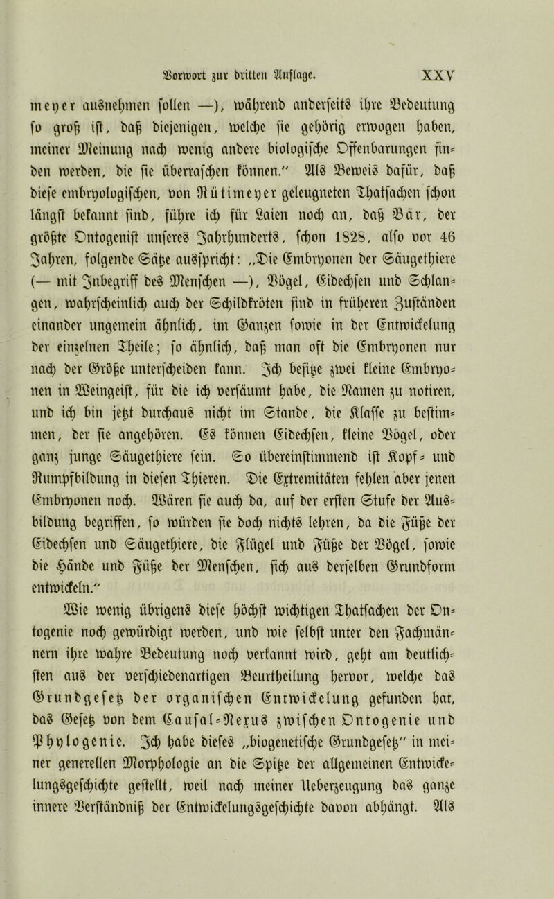 meiner au8net)men follen —), U)äl)renb anberfcitg ihre 33ebeutunö fo grol ift, ba§ bicjcnic^en, tncld)c fic öcf)örig emogen l)aben, meiner 3)?einung nnc^ menig anbere biologifc^e Offenbarungen fin^ ben merben, bie fie überrafd)en fönnen. 511^ ^emeiö bafür, ba§ biefe embr9ülogif(!)en, non Diütimei^er geleugneten ‘lt)atfa(l)en fd)on Icingft befannt fmb, fü^re id) für ßaien noch an, ba§ ^är, ber größte Ontogenift nufere^ 3al)rt)unbert8, fd)on 1828, alfo oor 46 3al;ren, folgenbe <8ä^e au8fpri(^t: ,,^ie ^mbn)onen ber 0ängett)iere (— mit 2ltenfd)en —), iBögel, ßibe^fen nnb ®d)Ian= gen, mabrfcbeinli^ au(^ ber 0(^ilbfröten fmb in früheren 3uftänben einanber ungemein ähnlich, im ®anjen fomie in ber (Sntmicfelung ber einzelnen ähnlich, bah ^mn oft bie (Smbr^onen nur md) ber ®röhe unterfcheiben fann. 3^h (Smbn)o= neu in 2öeingeift, für bie id) oerfäumt \)aht, bie Dramen §u notiren, nnb ich burchau^ nicht im 6tanbe, bie klaffe in beftim^ men, ber jte angehören. formen ßibechfen, fleine ^ögel, ober gan^ junge 6äugethiere fein. 0o übereinftimmenb ifl ^opf= unb Otumpfbilbung in biefen ©jtremitäten fehlen aber jenen (5mbr^onen noch. ®ären fie auch öa, auf ber erften 0tufe ber 2lu^== bilbung begriffen, fo mürben fte hoch nichts lehren, ba bie gü^e ber (Sibechfen unb Säugethiere, bie glügel unb güfe ber 53ögel, fomie bie §änbe unb gü§e ber lIRenfchen, fuh au^ berfelben ©runbforrn entmideln. 2Bie menig übrigen^ biefe höchfl mistigen togenie noch gemürbigt merben, unb mie felbft unter ben ga^rnän^ nern ihre mahre 33ebeutung no^ oerfannt mirb, geht am beutli^^^ ften au^ ber oerfchiebenartigen 33eurtheilung heroor, melche ba§ ©runbgefej ber organif^en (Sntmidelung gefunben hfit, ba§ ®efeh uon bem (EaufaUiJtejug ^mifchen Ontogenie unb ^hb^ögenie. 3^h hciöe biefe§ „biogenetif^e ©rimbgefety' in mei== ner generellen Ultorbhologie an bie 0bi^e ber allgemeinen ßntmide^ lung^gefd)ichte geftellt, meil nach meiner Ueberjeugung ba§ ganje innere 53erftänbnih ber (Sntmicfelungggefchid)te baoon abl;ängt.