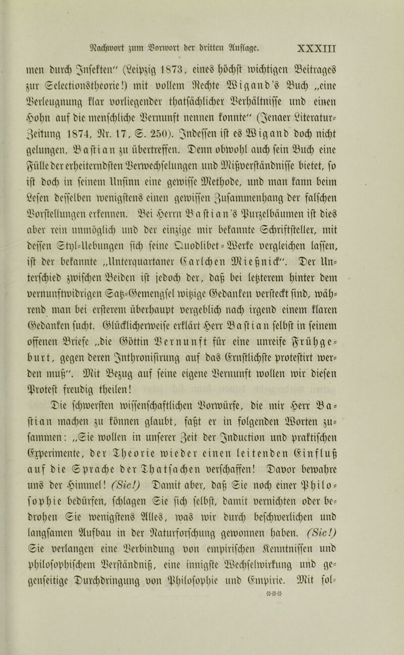 men biivd) (^eip^iß 1873, cinc§ f)öd)fl mtditißcn 33citva(^c§ jiiv €elcction§tl)covic!) mit nollcm 9tcd)te 5[ßic^aub’§ 33iu^ „eine 'i^evioiuvumi^ f’iar imvticßcnbev tt;atfäd)üd)cr 5?cvt)ä(tni[fe imb ciuen »5'ol;n auf bic mcufd)(id)e '-Bcvmmft neunen fonnte'' Qenacr Öitevatur^ 3eitunc| 1874, Dir. 17, 6. 250). ift e§ Qßic^anb bo(^ nid)t t3e(uncien, 33aftian übertveffen. ^enn obmol)! am^ fein 53ii^ eine i5Ü(lebcvevI;eitevnbften 2?ermed)felun3en nnb DJU^nerftänbuiffe bietet, fo ift bod) in feinem llnfinn eine ijcmiffe 9[)ietI)obe, imb man t’ann beim öefen beffeiben menic^ften^ einen ^emiffen 3üfammenl)ang ber fa(fd)en iHn-fteÜnn^en evfennen. 23ei Ajevm 33 a ft i a n ’§ ^luvjelbäumen ift bie§ aber teiu nnmöciüd) imb bev ein§ii3e mir bet’annte 0d)riftfte(ler, mit beffen 0ti)(4lebnn9en fid) feine Ouoblibet^ ®erte nev3(eict)en taffen, ift ber befannte „llnterquartaner (fartifien DXiebnief. ^er Un= terfd)ieb jmif^en 33eiben ift jeboi^ ber, ba^ bei te^terem t)inter bem nernunftmibrigen 0ab-©emen3fet mij5it3e ©ebanten nerfteeft finb, mät;^ renb man bei erfterem übertiaiipt nert3eblid) na^ irgenb einem ftaren ©ebant’en fudit. ©tüdlii^ermeife erftärt <^err 33 a ft i a n felbft in feinem offenen 33riefe „bie Göttin 33ernunft für eine unreife 5^rüt)3e = bnrt, gegen bereu 3ntl;ronifirung auf ba§ (Srnftlidifte proteftirt mer= ben mu§. 9[)tit 55ejug auf feine eigene 33ernunft motten mir biefen $roteft freubig tbeiten! ^ie fd)merften miffenfdiaftticben i^ormürfe, bie mir §err 33 a^ ftian ma^en ju fönnen gtaubt, fa§t er in fotgenben 3Borten ^u^ fammen: „0ie motten in nuferer 3*^it ber ^nbuction unb praftifd^en (£jperimente, ber Xl)eorie mieber einen teitenben (5inftu§ auf bie 0pra(^e ber ^t)atfachen oerfi^affen! ^Daoor bemabre un§ ber ^innnet! (Sic!) T)amit aber, ba^ 0ie nod; einer ^^tbito' fopbie bebürfen, fd)tagen 0ie fi<^ fetbft, bamit oernid)ten ober be? broben 0ie menigften^ 3ttte^, ma§ mir burd; befi^merti^en unb tangfamen 3lufbau in ber 3taturforfd)ung gemonnen b<^ben. (Sic!) 0ie oertangen eine i^erbinbiing üon empirifd^en Slenntniffen unb pt)itofopt)ifcbem 3Berftänbnib, eine innigfte 3;ßed}fetmirfung unb ge^ genfeitige Durebbringung oon ^Ibitofopbie unb C^mpirie. DQiit fot^