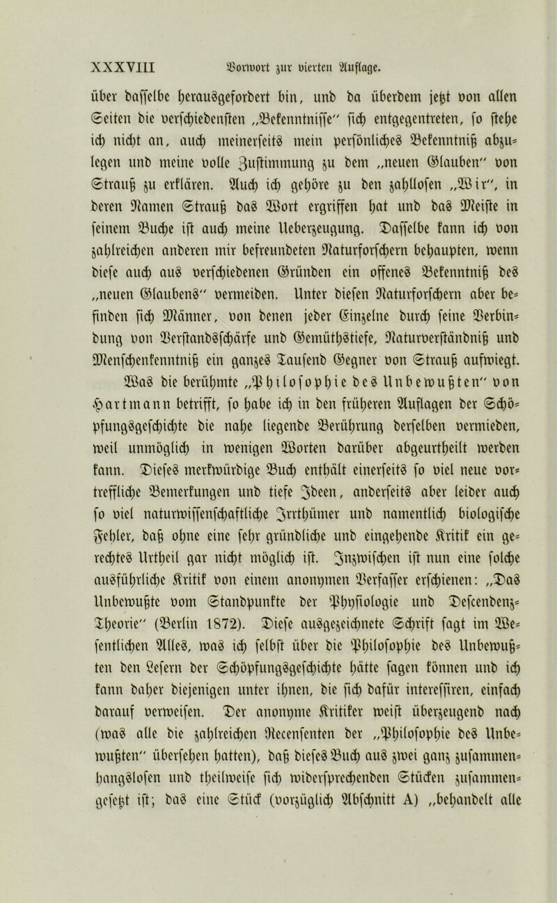 Über baffelbc Ijerau^geforbert bin, unb ba übcrbcm je^t üon aüen 0citeu bie nerf^iebenften „33cfenntni[fe ft^ entgegentreten, fo fteije ic^ nicht an, auch meinerfeit^ mein perfönlicheö 33efenntni§ abju^ legen unb meine uoHe „neuen ©lauben“ non 0trauh ^tfiäven. 5lu^ ich gehöre ju ben jahüofen ,,2öiV', in bereu Dramen 6trau§ ba§ 2Bovt ergriffen h^^^ 2J?eifte in feinem 33uche ift auch Ueberjeugung. ^affelbe fann i^ non jahlreiihen anberen mir befreunbeten Utaturforfchern behaupten, menn biefe auch t»erf(hiebenen ©rünben ein offene^ 33efenntni§ be8 „neuen ®lauben§ uermeiben. Unter biefen iJtaturforfchern aber be^ finben fich OJtcrnner, non benen jeber (Sin^elne bur^ feine iBerbin^ bung non 23erftanbgf^ärfe unb ©emüth^tiefe, iJtaturuerftänbnih unb 30^enf(henfenntni§ ein ganjeö Jaufenb (Gegner non 0trau§ aufmiegt. ÜBag bie berühmte „iPhtlofophie be§ Unbemuhten uon .^artmann betrifft, fo habe iih in ben früheren 5tuflagen ber pfung^gefchi^te bie nahe (iegenbe ^Berührung berfelhen oermieben, meil unmögli^ in menigen üöorkn barüber abgeurtpeilt merben fann. T)iefe§ merfrnürbige 33uch enthält einerfeit^ fo oiel neue oor^ trepd)e 33emerfungen unb tiefe anberfeitS aber leiber auch fo oiel naturmiffenf(haftli(he 3^^'ihümer unb namentlich biologifihe gehler, bah ohne eine fehr grünbliche unb eingehenbe ^ritif ein ge^ rechtet Urtheil gar niiht möglich ift. 3^Jtoifchen ift nun eine folihe au^führli(he ^ritif oon einem anonpmen ^^erfaffer erfchienen: „T)a^ Unbemu§te oom 0tanbpunfte ber i^hphologie unb T)efcenben^^ Ih^orie (^Berlin 1872). T)iefe ausgezeichnete 6chrift fagt im 2öe- fentlichen 2llleS, maS ich f^it'ft über bie ^hüofophie beS Unbemuh^ ten ben ßefern ber 0^öpfungSgefchi^te hätte fagen fönnen unb ich fann bat;er biejenigen unter ihnen, bie ft^ bafür intereffiren, einfach barauf oermeifen. T)er anonpme ^ritifer meift überzeugenb nach (maS alle bie z^htveichen Otecenfenten ber „$hüofophie beS Unbe^ muhten überfehen hatten), bah biefeSiBuch auS zmei ganz öUfammen^ hangSlofen unb theilmeife fich miberfprechenben 0tüden zofommen^ gofcbt ift; baS eine <5tüct (oorzüglich 2lbfchnitt A) „behanbclt alle