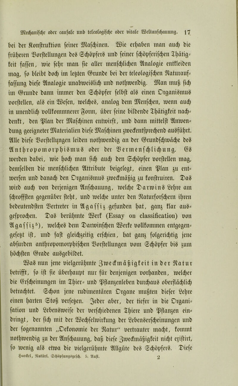 U\ bev ^onftnifticm feiner SDIaf^iuen. 2ßie er(;abcu man and) bic fvü()even i^ovfleniinöen be§ 0(^öpfev§ iinb feiner fd)öpferifd)en 3:i)ätiö^ feit faffen, mie fet)r man fic aller menfd)lid)en 5lnalogie enttleiben mag, fo bleibt bo^ im leiden ©rimbe bei ber teleologifd)en D^taturauf^ faffmug biefe 5lnalogie unabmei^lid) imb notl^meifbig. 3D^an nui§ fi^ im ©rimbe bann immer ben 6d)öpfer felbft al§ einen Organi^mu^ norftellen, al§ ein Qöefen, mel^e§, analog bem lllienf^en, menn au^ in nnenblid) oollfommnerer gorm, über feine bilbenbe 3^l)ätigfeit nac^^ benft, ben ^lan ber DDfafc^inen entmirft, unb bann mittelft 5lnroen== bring geeigneter 93iaterialien biefe äliaf^inen jmedentfbre^enb au§füf)rt, 5llle biefe Q5orftelhprgen leiben not^menbig an ber ©runbfc^mäi^e be§ 5lntl;roüomorpbi^nuiS ober ber 03ermenf^li^ung. merben babei, mie l)o^ man fii^ an^ ben 0^öpfer oorftellen mag, bemfeiben bie menf(^li(^en Olttribute beigelegt, einen $lan ju ent^ merfen unb banai^ ben Organismus jmedmä^ig ju fonftruiren. ^aS mirb a\i6) oon berjenigen Olnfi^auung, meld)e OarminS öefire am f^ropen gegenüber ftebt, unb mepe unter ben Otaturforfdiern ibren bebeutenbften 03ertreter in Olgaffi^ gefunben l;at, gan§ flar auS^ gefproc^en. ^aS berühmte Oßerf (Essay on Classification) oon l^^nr 3)arminpen OBerfe üollfommen entgegen^ gefegt ift, unb faft glei^jeitig erfdjicn, bat gan§ folgericjitig jene abfurben antl)robomorübif(b^n 03orftellungen oom 6^öbfer biS jum l)ö(bften ®rabe auSgebilbet. OßaS nun jene oielgerül;mte ßt^^^nräbigfeit in ber Otatur betrifft, fo ift fie überhaupt nur für benjenigen oorfianben, meldrer bie ^rfd)einungen im unb ^flanjenleben buri^auS oberflä^licb betrautet. 0cbon jene rubimentären Organe mußten biefer Bel;re einen l;arten 0to§ oerfeben. Jeber aber, ber tiefer in bie Organik fation unb BebenSmeife ber oerfd)iebcnen ^^iere unb ^flan^en eim bringt, ber p mit ber 2öed)felmir!ung ber BebenSerfd)einungen unb I ber fogenannten „Oefonomie ber Otatur oertrauter mad;t, fommt notl;menbig ju ber Otnpauung, bajj biefe 3^i>‘»ecfmäj3igfeit nid)t eyiftirt, fo toenig a(S ehoa bie oielgerül;mte Olllgüte beS 6d)öpferS. Diefe ^ücctd, yiatiivt. Sri)öpiuitg<jgc[d). 5. V(u[l. 2