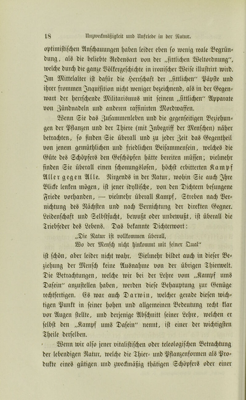 o^itimifHfd)cu 'ilufc^auinu^en l)abcn leibcr eben fo n)cni(^ reale 33e(^rün=^ buitö, a(§ bie beliebte Oteben^art üon bev „fittlicben äßeltorbnung^ wcld^e buvd) bie ganje ^I>ölferöefd)id;te in ivonifc^er ÜBeife iliuftrirt linivb. 3m iDiittelaltev ift bafür bie §err[d)aft ber ,,fittlic^en $äp]le unb il)ver frommen 3nquifition nid)t meniqer be^eii^neub, al§ in ber ®egen^ mart ber l;errfc^enbe üJtilitarigmug mit feinem ,,fittlid)en 5tpparate oon ßü^tbnabeln unb anberen raffinirten äRorbmaffen. 3Benn 6ie ba§ unb bie qeqenfeitiqen 33c^iet)un^ gen ber ipflanjen unb ber 3^l;iere (mit Sttbegriff ber i)Jtenfd)en) nci^er betracf)ten, fo finben 6ie überall unb ju jeber ba§ @egentl)eil oon jenem gemütl)lid)en unb frieblid)en ^eifammenfein, meld)e§ bie ®üte be§ ©(^Opfers ben (^efd)öüfen batte bereiten müffen; oielmebr finben 0ie überall einen fd)onung§lofen, erbitterten ^ampf 5111 er gegen 511 le. 5Urgenb§ in ber 5tatur, mobin 6ie au^ 3b^^ 53lide lenfen mögen, ift jener ibi)llifd)e, oon ben ^ii^tern befungene griebe oorbanben, — oielmebr überall ^ambf/ streben nach 53er^ ni^tung beS 9lä«^ften unb nad) 55erni(btung ber bireften (Gegner. Beibenf^aft unb 6elbftfud)t, bemüht ober unbemubt, ift überall bie ^^riebfeber be§ Bebend. ^a§ befannte X>icbtermort: „S)ie 9latur ift nollfomnien überall, SÖo ber 93lenfcb nicht binfommt mit feiner £luab' ift febön, aber leiber nicht mabr. 53ielmebr bilbet auch in biefer ^^e^ ^iel;ung ber fUienf^ feine 5lu§nal)me oon ber übrigen ^l;iermelt. X>ie 53etrad)tungen, mel^e mir bei ber Bel)re oom „^ampf nm§ 3)afein anjuftellen l;aben, merben biefe ^ehaugtung (Genüge red)tfertigen. (S§ mar auch Karmin, meld;er gerabe biefen mid)^ tigen $unft in feiner hoh^^t unb allgemeinen 53ebeutung red)t flar oor 5lugen ftellte, unb berjenige 5lbfd)nitt feiner Bel;re, melchen er felbft ben „^ampf um§ ^afein nennt, ift einer ber mid;tigften berfelben. 5ßenn mir alfo jener oitaliftifd^en ober teleologifd^en 53etrachtimg ber lebenbigen 9tatur, meld;e bie $flanjenformen al§ ^^^ro^ bufte eine§ nötigen unb jmedmäjjiü tl)dtigen 6d)öpfer§ ober einer