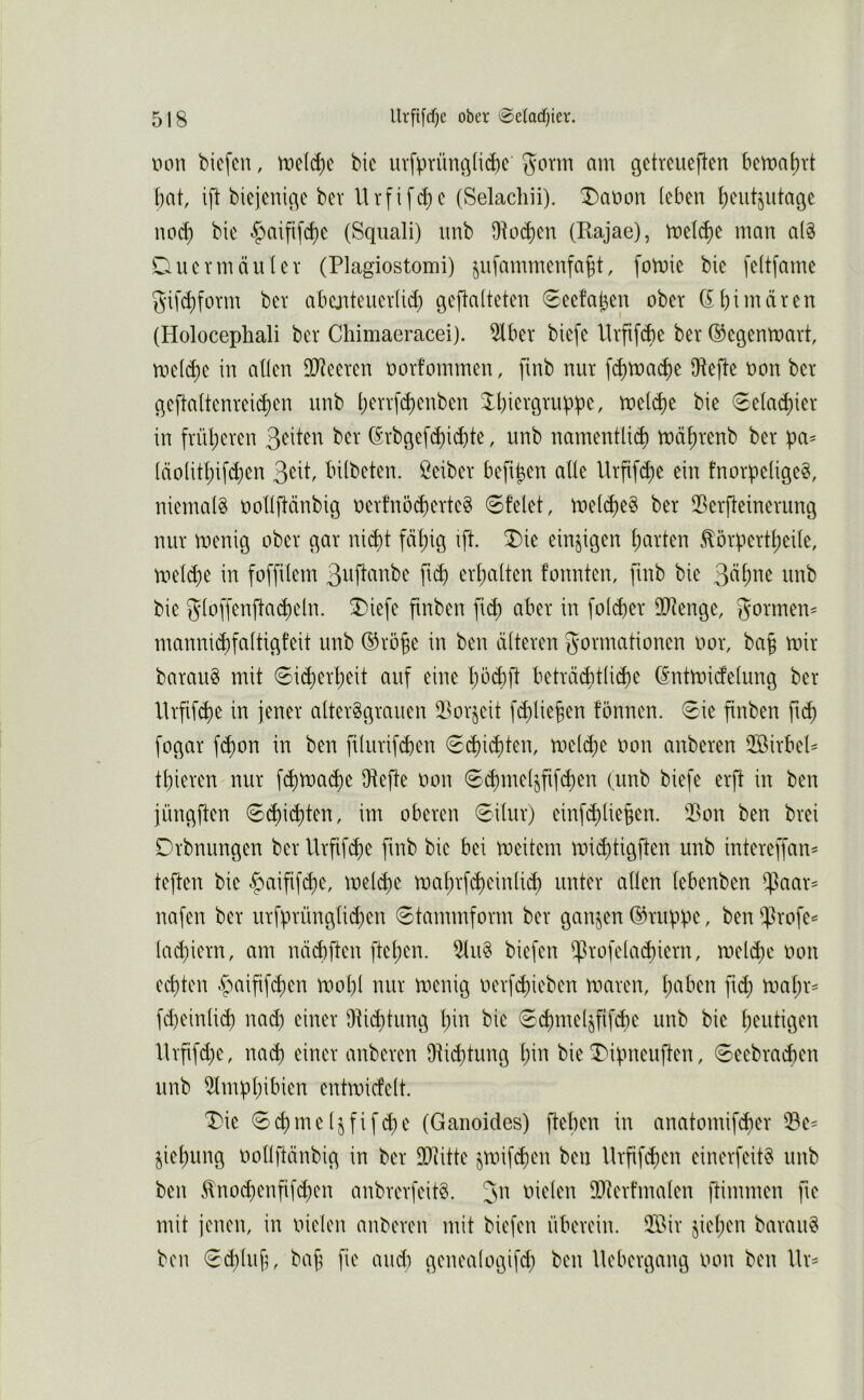 uon biefcn, n)e(d)c bic iirfprünc^(id)c gorm am gctreueften bcmal)rt bat ift biejenißc bev Urfif^c (Selachii). T)at>on leben b'^utjidage iiod) bie |)aifi[cbe (Sqiiali) imb Diocben (Rajae), mel(be man a(§ Dnevmäulev (Plagiostomi) ^nfmnmenfabt, fomie bie feitfame 5'ifd)form bev abejitener(id) geflalteten 6eefaben ober (£ bi mären (Holocephali ber Chimaeracei). 5lber biefe llrfi[(be ber ©egenmart, melc^e in allen ilReeren oorfommen, finb nur f^ma^e IHefte non ber qefialtenreii^en unb ^Xbicrgruppe, melcbe bie 6elacbier in früheren ber (Srbqef^icbte, unb namentli^ mäbrenb ber pa^ läolitbifcb^n bilbeten. Leiber befi^en alle Urfifd;e ein fnorpeligeS, niemals oollftänbig oerfnöcberteS 0felet, melcbßS ber ^Berfleinerung nur menig ober ^ar ni^t fähig ift X>ie einzigen barten Eörpertbeile, roelcbe in foffilem pd) erbalten fonnten, finb bie ^äi)nt unb bie gloffenfta(beln. T)iefe fmben ficb aber in folcber ilRenge, gönnen^ manni($faltigfeit unb ®robe in ben älteren Formationen oor, bab mir barauS mit 6i(berbeit auf eine bbd)ft beträ(btlid)e (^ntmicfelung ber llrfifcbe in jener altersgrauen iBorjeit fcblieben fönnen. 0ie finben fub fogar fi^on in ben filurifcben €d)i(bi^^i^ meld)e oon anberen $öirbeP tbieren nur fcbmai^e Otefte oon Scbme^fif^en (unb biefe erft in ben jüngften ©Siebten, im oberen 0ilur) einf(blie§en. 2>on ben brei Drbnungen ber Urfif^e fmb bie bei meitern mi^tigften unb intereffan^ teften bie ^aififebe, melcbe mabrfcbeinlicb unter allen lebenben ^^aar^ nafen ber urfprünglid)en Stammform ber ganzen ©riipbe, ben ^rofe^ lad)iern, am näd)ften fteben. iHuS biefen $rofelad)iern, meld^e oon echten ^^aifif^en mol)l nur menig oerfebieben maren, mabr= fd)einli^ nad) einer Dticbtnng \)m bie 0d)me4fif$e unb bie heutigen lhfifd)e, nach einer anberen 9tid)tung bio bie T'ifmeuften, 6eebracben unb 9tmübibien entmicfelt. Die 6cbmeIjfifcbe (Ganoides) fteben in anatomifeber ^e= jiebung oollftänbig in ber DDiitte ^mifeben ben llrfif^en einerfeitS unb ben .^no(benfifd)en anbrerfeitS. Jn oielen 90tert’malen ftimmen fie mit jenen, in oielen anberen mit biefen überein. ®ir jieben barauS ben €d;lub, bab fie and) genealogifd) ben liebergang oon ben llr=