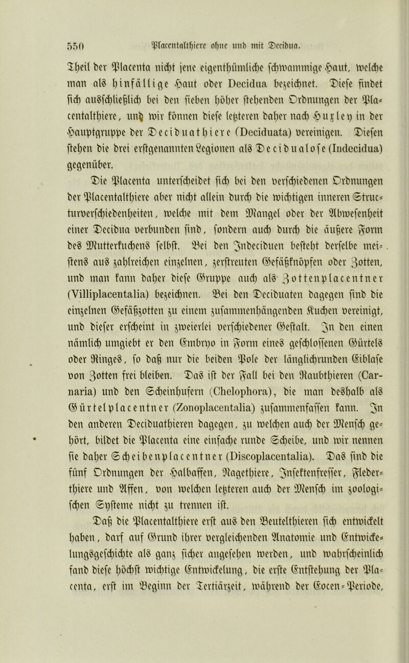 ber $lacenta ni^t jene eicient^üm(id)e f^voammige |>aut, n3eld)c innn al8 I)infällige ober Decidiia be^eid)net. T)iefe finbet ftef) nii^fd)lie§li(f) bei ben fieben l)öber flebenben Dtbnungen ber ccntaltbiere, roiv fönnen biefe (ebteren bal;er nad) «öiijleb in ber ^auptgrubpe ber 3) e c i b n a 11) i c r e (Deciduata) vereinigen, liefen fte^en bie brei erftgenannten Legionen aB T)e cibualofe (Indecidua) gegenüber. Die $Urcenta imter[d)eibet fid) bei ben ver[d)iebenen Drbnungen ber ipiacentalt[)iere aber nicf)t allein bnrd) bie roid)tigen inneren 6trut^ turverfd)ieben^eiten, tveld)e mit bem lIRangel ober ber 5lbmefen^eit einer Decibna oerbunben finb, fonbern and) burd) bie äußere 5^orm be8 9D^utterfucben§ fetbjl. 23ei ben Jnbecibnen beftebt berfelbe mei^ ften§ au8 jal)lrei(ben einzelnen, ^erflreiiten ®efä§fnöbfen ober Sotten, nnb man fann bal;er biefe ©ruppe au^) al§-Sottenplacentner (Villiplacentalia) be^eid)nen. 53ei ben Decibuaten bagegen fmb bie einzelnen ©efä^jotten ju einem §ufammenl)ängenben .^ud)en vereinigt, unb biefer erf^eint in jrveierlei verfd)iebener ©eftalt. 3^^ einen nämlid) umgiebt er ben (Smbrpo in gorm eineg gefd)loffenen ©ürtelg ober iRingeg, fo ba§ nur bie beiben $ole ber länglid)runben (Siblafc von Sotten frei bleiben. Dag ift ber 5^all bei ben 9taubtl;ieren (Car- naria) unb ben 0d)einbufern (Chelophora), bie man begbalb alg ©ürtelplaCentn er (Zonoplacentalia) ^ufammenfaffen fann. 3^ ben anberen Decibuatbieren bagegen, ^u tveld)en au$ ber Tltn\6) ge^ ^ört, hübet bie 9ß(acenta eine einfad)e runbe 6(^eibe, unb mir nennen fte ba^er 6^eibenp(acentner (Discoplacentalia). Dag ftnb bie fünf Drbnungen ber -Spalbaffen, 9tagett)iere, 3of^ftenfreffer, gleber^ tl)icrc unb Riffen, von mel^ien lebteren and) ber SÜienfü) im ^oologi== fd)en Spfteme nid)t ju trennen ift. Dap bie 9ßlocentaltf)iere erft aug ben 93euteltt)ieren fid) entmicfelt l)aben, barf auf ®runb it)rer vergleicpenben 9lnatomie unb ^ntmiefe^ lungggef(^id)te alg ganj fii^er angefel)en merben, unb mabrfd)einlicb fanb biefe l)öd)ft mieptige (Sntmicfelung, bie erfte (Sntftelpmg ber $la^ centa, erft im 93eginn ber ‘lertiärjeit, mäl)renb ber (Socen^^^^eriobe,