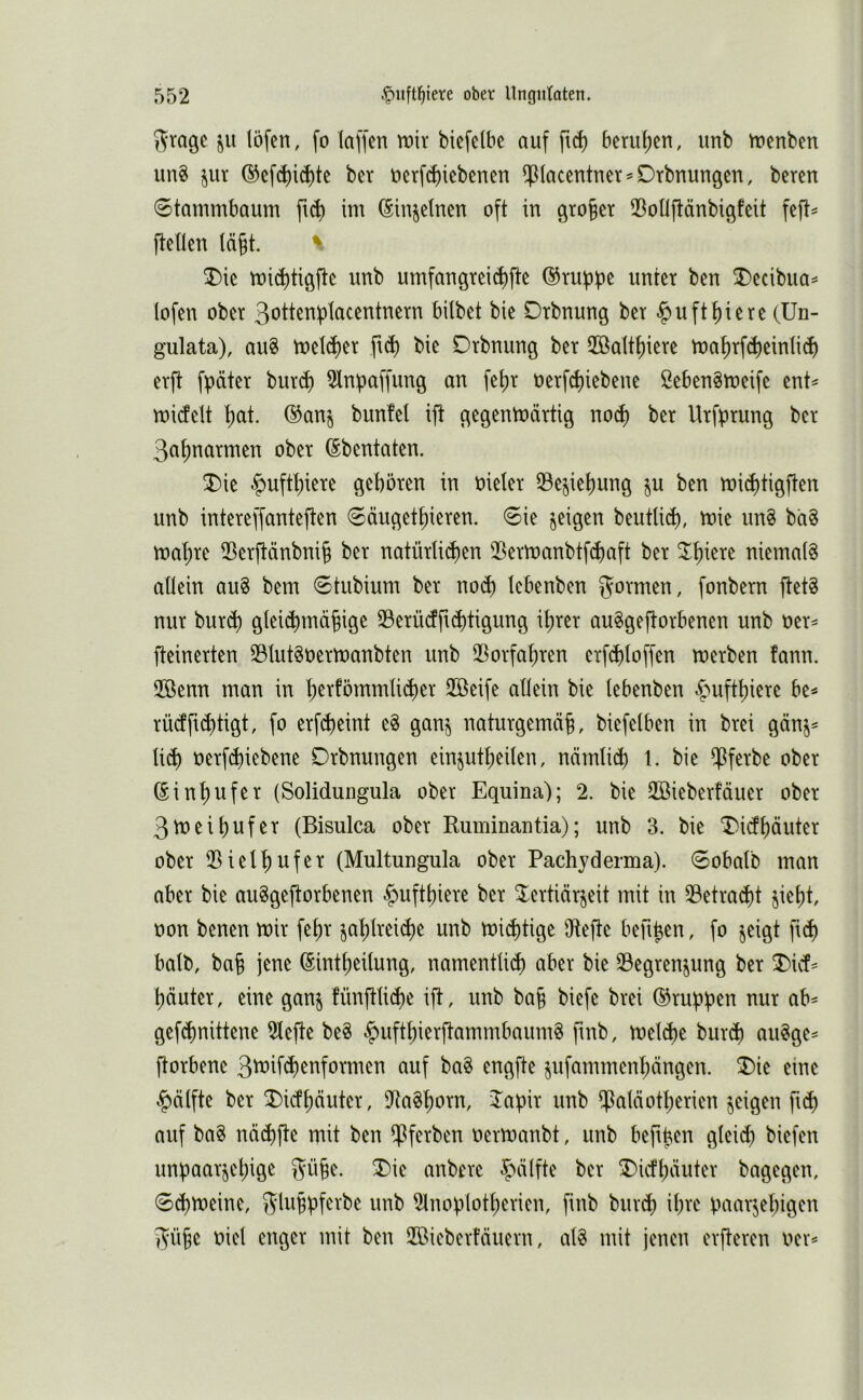 Stage löfen, fo (affen mir biefelbe auf beru()en, unb menben unS jur ©efd)id)te bet öerf^iebenen $(acentner^Drbnungen, beten 0tammbaum fi6 im ^in^elnen oft in gto|et (BoOftänbigfeit feft^ (teilen lä§t. ^ T)ie mi^tigfte unb umfangtei(^fte ©tupipe unter ben I)ecibua^ lofen ober ßotten^tacentnern bilbet bie Dtbnung bet -^uft()iete (Un- gulata), au8 meldet ft^ bie Dtbnung bet 2öaltf)iete ma^rfc^einlid) erft fpätet butd) 2lnbaffung an fe()t oetf^iebene 2eben8meife ent^ midelt t)at. ®an^ bunfel ift gegenmättig no(^ bet Utf:ptung bet 3a()natmen ober ©bentaten. ^ie ^uftt)iere geböten in nielet (Beziehung ju ben mi^tigften unb intereffanteften 0äugetbieten. 6ie geigen beutUcb, mie un^ ba§ mabte iBetftänbnib bet natütU^en ®etmanbtf(J)aft bet ^b^^te niemals allein auS bem 6tubium bet no(b lebenben formen, fonbetn ftetS nur but(b glei(^mäbige SBetürfft^tigung ihrer auSgeftorbenen unb oet^ fteinerten 33(utSoetmanbten unb iDorfabten etf^loffen metben fann. 2öenn man in b^tfömmUcbet 2öeife allein bie lebenben ^uftbiete be^ rüdfi^tigt, fo etfcbeint eS gan§ natutgemäb, biefelben in btei gänj^ liä) oetfcbiebene Dtbnungen einjutbeilen, nämli(b 1. bie ^fetbe ober ßinbufet (Solidungula ober Equina); 2. bie 2Biebetfäuet ober 3meibufet (Bisulca ober Ruminantia); unb 3. bie T)idböutet ober iBielbufet (Multungula ober Pachyderma). 6obalb man aber bie auSgeftotbenen -^uftbiete bet ^ertiärjeit mit in 33etracbt jiebt, üon benen mit febt jabltei^e unb mistige Dtefte beub^n, fo jeigt fi(b halb, bab jene (Eintbeilung, namentlid) aber bie 23egtenjung bet T)i& bautet, eine ganj fünftlicbe ift, unb bab biefe btei ©tupfen nur ab^ gef(bnittene 2tefte beS |)uftbierftammbaumS finb, mel(be bur(b auSge= ftorbene 3^ifd)enformen auf baS engfte §ufammenbängen. ®ie eine ^§)ä(fte ber Dicfbäuter, iRaSborn, Jabir unb ^alciotberien feigen ft(b auf baS nd(bfte mit ben $ferben oermanbt, unb befiben glei^ biefen unpaarjebige gübe. X>ie anbere ^^älfte ber ^icfb^uter bagegen, 0d)meine, Sltibbf^tbe unb 2lnoplotberien, fmb bur$ il;re i^aarjebigen Sübc oiel enger mit ben Höieberfäuern, als mit jenen erfteren oer<