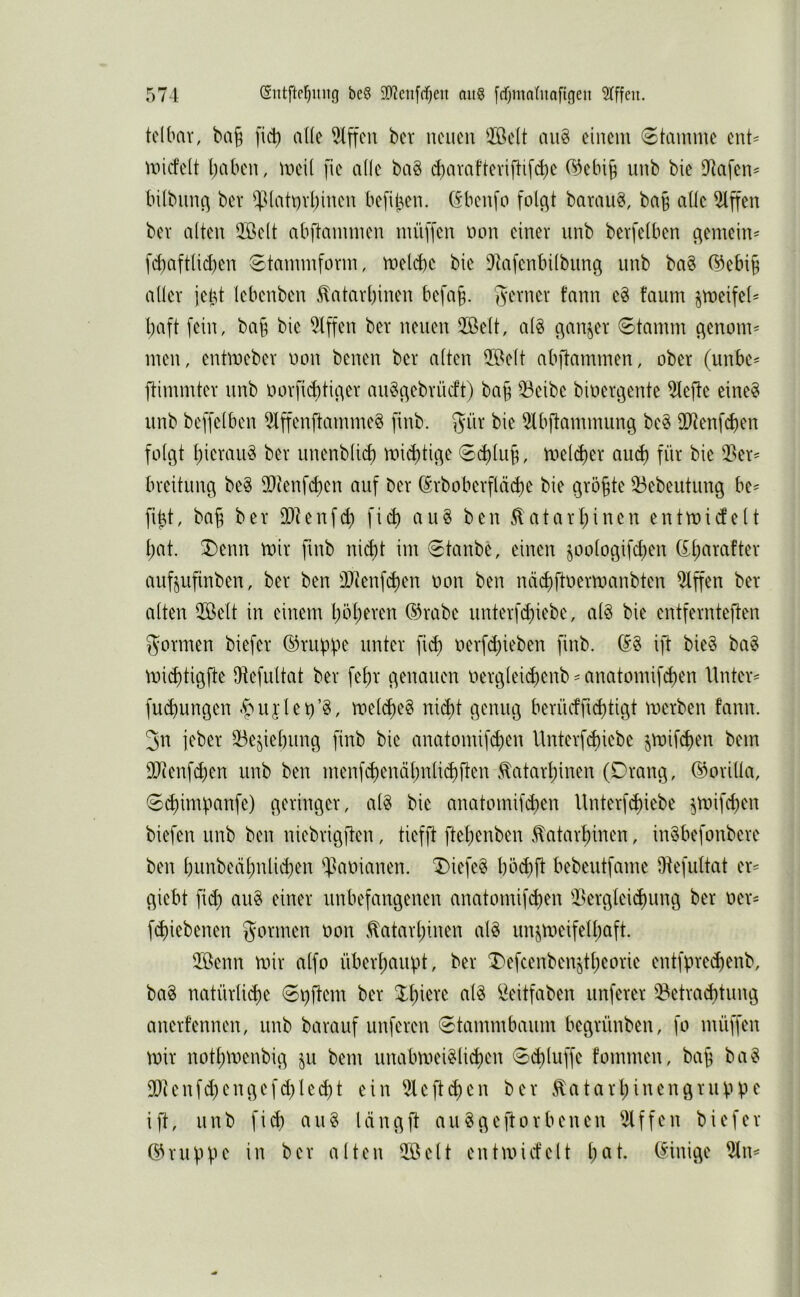 tdbav, ba§ fic^i aüe Riffen ber neuen 2öelt an§ einem (Stamme ent= miefett l)aben, meit fie ade bag c^arafteviftifc^ie ®ebi§ nnb bie D^afen^ (nlbiinc^ bev ^^(att)vl)inen befiijen. (Sbenfo folc^t baraii^, ba§ ade ^ffen bev alten QBelt abftammen müffen non einer nnb berfelben c^emein^ fct)aftlid)en Stammform, meld)e bie DIafenbilbung imb ba§ (^ebi§ aller jel^t lebenben ^atarl)inen befa§. gerner fann c§ faum jmeifel' baft fein, ba§ bie 5tffen ber neuen 3Belt, alg Stamm (^enom= men, entmeber non benen ber alten 59elt abftammen, ober (unbe^ ftimmter nnb norfi^tic^er auöc^ebrüeft) ba§ 33eibc binergente 5tefte eine? nnb beffelben ^ffenftmnme? finb. gnr bie 5Ibftammung be? 3Dtenfd)en folgt bierau? ber nnenblicb mistige Seblub, tnelcber au^ für bie 3?er= breitung be? 2)ienf(ben auf ber (^rboberfläcbe bie größte 53ebeutung be- bbt, bab ber DDtenfcb ficb au? ben ^atarbinen entmitfelt bat. ®enn mir finb nicht im Staube, einen joologifeben auf^ufinben, ber ben iDtenfcben non ben näcbftnermanbten Riffen ber alten 2öelt in einem böb^ven ®rabe unterfd)iebe, al? bie entfernteften formen biefer ©ruppe unter fid) nerfebieben finb. (S? ift bie? ba? mi^tigfte dtefultat ber febr genauen nergleicbenb = anatomifeben Untere fuebungen .^nijlet)’?, mel^e? nii^t genug beriiefg^tigt merben fann. 3n jeber 53e^iebung finb bie anatomifi^en Unterf^iebe jmifeben bem 9dcenfd;en unb ben menfcbenäbnli^ften .^atarbinen (Drang, ®orida, S^impanfe) geringer, al? bie anatomifd^en Unterf^iebe ^roifeben biefen unb ben niebrigften, tiefft ftebenben .tatarbinen, in?befonbere ben bunbeäbnlid)en Däninnen. Diefe? böd)ft bebeutfame Ötefidtcit er^ giebt fid) au? einer unbefangenen anatomifd)en i>erglei(bung ber ner- febiebenen gönnen oon ^atarbinen al? unjmeifetbaft. 2öenn mir alfo überhaupt, ber Defcenbenjtbeorie entfpre^enb, ba? natürlicbe Spftem ber ^eitfaben unferer ^etra^timg anerfennen, unb barauf iinferen Stammbaum begrünben, fo müffen mir notbmenbig jn bem nnabmei?li^en Si^luffe fommen, bab ba? Ddienfd)engefd)Ie(bt ein 5leftcben ber .tatarl;inengruppe ift, nnb fi^ au? längft au?geftorbenen Riffen biefer ©nippe in ber alten 2öelt entmid'elt b^^f- innige %\\^