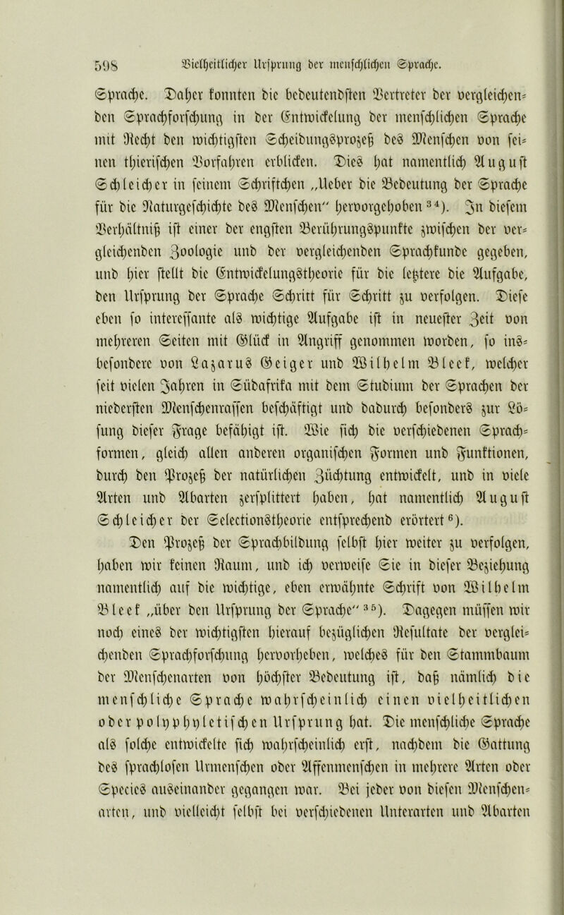 51)8 5CicU)eit(idjer llv)|jriuig ber mcii[d}(icf)cu ©)jrad)e. 0pm(^c. X)al;cr tonnten bic bcbeutcnbftcn iBertrcter ber oerc^(eicf)en^ bcn 6prac^fovfd)uni^ in ber (Snttoicfetunö bet inenfd)(ict)en 0^nac^e mit Dtec^t ben n)id}tit3ften ^ctieibiinc^gproje^ beö DO^enfct)en oon fei^ nen tl)ierifd)en iBovfal)ren evbücfen. Die^ l)at namentüc^ 0d)leicber in feinem 0cbviftd)en „Uebev bie iöebeutung ber Sprache für bie D^atnröefd)i(^te be§ flRenfc^en Ijeroorgeboben biefem iBerl)ä(tni§ ift einer ber engften iBernt)run9§üimfte jtoifd)en ber oer^ g(eid)enben 3ooloöie unb ber oer3leid)enben 6priK^tunbe gegeben, nnb hier fteüt bie (Sntroidetung§tl)eorie für bie lebtere bie 5liifgabe, ben Urfpriing ber 0prad}e 0d)ritt für <Sd)ritt ju oerfolgen. 3)iefe eben fo intereffante alg mid)tige 5lufgabe ift in neuefter oon mel;reren Seiten mit ®(ücf in Eingriff genommen morben, fo in§^ befonbere oon ßajaruö ©eiger unb QBilbelm 23leet, me(d)er feit oielen in Sübcifrifa mit bem Stubium ber Sprad)en ber nieberften 9[)tenf$enraffen befd}äftigt unb babiiri^ befonber§ jur fung biefer grage befähigt ift. 2ßie fid) bie oerfi^iebenen Sprad)= formen, gleid) allen anberen organifd)en gönnen unb gunftionen, burd) ben i^3ro§eh ber natürlichen 3ii^tung entmidelt, unb in oiele 5lrten unb 5lbarten jerfplittert haben, i)ai nmnentlid) 5luguft Sch leid) er ber Selection§tl)eorie entfprechenb erörtert®). 3)en i^^rojeh ber Sprachbilbung felbft hiev toeiter ju oerfolgen, haben toir feinen ükum, unb ich oenoeife Sie in biefer iBe^iehung namentlid) auf bie roid)tige, eben ermähnte Schrift oon 2öilbelm iBleef „über ben Urfprung ber Spraye X'agegen müffen mir nodi eine§ ber mid)tigften hierauf bezüglichen Oiefultate ber oerglei= d)enben Sprad)forfd)ung heroorheben, mel^eö für ben Stammbaum ber 93ienf^enarten oon hbchfter 33ebeutung ijl, ba§ nämlich bie menfchliche Sprache mahrfd)einlich einen oielheitlichen 0 b e r p 01 p p h p I e t i f ch e n U rfpr 11 n g bcvt. 5)ie menfchlidie Spraci)e alö fol^e entmicfelte fich mahrfd)einlid) erft, nad)bem bie ©attung beg fpra^lofen Urmenfc^en ober iHffenmenfchen in mehrere iJtrten ober Specie^ an^eincmber gegangen mar. 33ei jeber oon biefen ä)ü'nfd)en^ arten, unb oielleid)t felbft bei oerfd)iebenen Unterarten unb iJlbarten