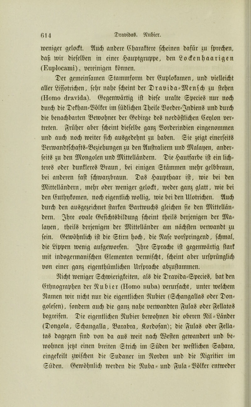 tticniocr ßdocft. 5hid) anbere (^b^ivafterc fc^eincn bafür ju fpre(^en, bafj wix biefclbcn in einer |)auptotuppe, ben ßotfen^aarioen (Euplocami), nereinioen fönnen. T>et o^ii^cinfainen 6tarmnfovm ber (Siiiplofamen, unb t»ieneid)t aller öiffotrid)en, fei;r na (je fdjeint ber ^rat)iba^2Renj(^ ju fletjen (Homo dravida). (^egenroärtig ift biefe uralte 0pede§ nur nod) burd) bie !Def()an^iBölfer im [übli^en ^^Ijeile iBorber=3nbien§ unb burd) bie benadjbarten 33emo()ner ber d^ebirge beS norböftlii^en (Eeplon ner^ treten, grül^er aber f(^eint biefelbe gan^ 53orberinbien eingenommen unb aueft nod) meiter fi^ auSgebetjnt ^u haben. 6ie jeigt einerfeit^ 5ßerroanbtf(^aft8^33e§iebungen ju ben 5luftraliern unb 30^alapen, anber= feitg $u ben SO^ongoIen unb SO^ittetlänbern. Die Hautfarbe i(t ein lic^^ tere§ ober bunflereS 93raun, bei einigen 0tämmen me^r gelbbraun, bei anberen faft febtnar^braun. 3)a§ Haupthaar ift, mie bei ben SO^ittellänbern, mepr ober meniger gelodt, roeber ganj glatt, mie bei ben (Sutbpfomen, noch eigentli(b tnollig, mie bei ben Ulotridjen. 5lucb burd) ben au^gejeiibnet jlarfen 33artmuc()8 gleidjen fte ben iDlittetlän- bern. öoale ©eftcbt^bilbung febeint tbeil8 berjenigen ber 2Ra^ lapen, tbeil§ berjenigen ber SO^ittellänber am näibften oermanbt ju fein. (S^emöbnlidf) ift bie Stirn \)oä), bie iJtafe oorfpringenb, f(bmal, bie Sippen menig aufgemorfen. Spraibe ift gegenroärtig fiarf mit inbogermanif^en Elementen oermifebt, f^eint aber urfprüngliib oon einer ganj eigentbümli^en llrfpra(be ab^uftammen. D^i^t roeniger Sibtuierigfeiten, al§ bie ^raoiba=6pecie§, bat ben Ethnographen ber D^ubier (Homo nuba) oerurfaebt, unter meldjern i)tamen mir nicht nur bie eigentlichen iRubier (ScbangallaS ober T'on^ golefen), fonbern auch bie ganj nabe oermanbten gufa§ oberf^ellata« begreifen. 3)ie eigentlidjen iJtubier bemobnen bie oberen ?til = Sänber (3)ongola, Sibangalla, 33arabra, .torbofan); bie 3^ula8 ober 5dla= ta§ bagegen fmb non ba au§ meit nach 2ßeften gemanbert unb be= mobnen jept einen breiten Strid) im Süben ber meftlidjen Sabara, eingefeilt jmifeben bie Subaner im 9torben unb bie 9tigritier im Silben. Eemöhnlid) merben bie 9tuba^ unb f^ula ^ 3?5lfer entmeber