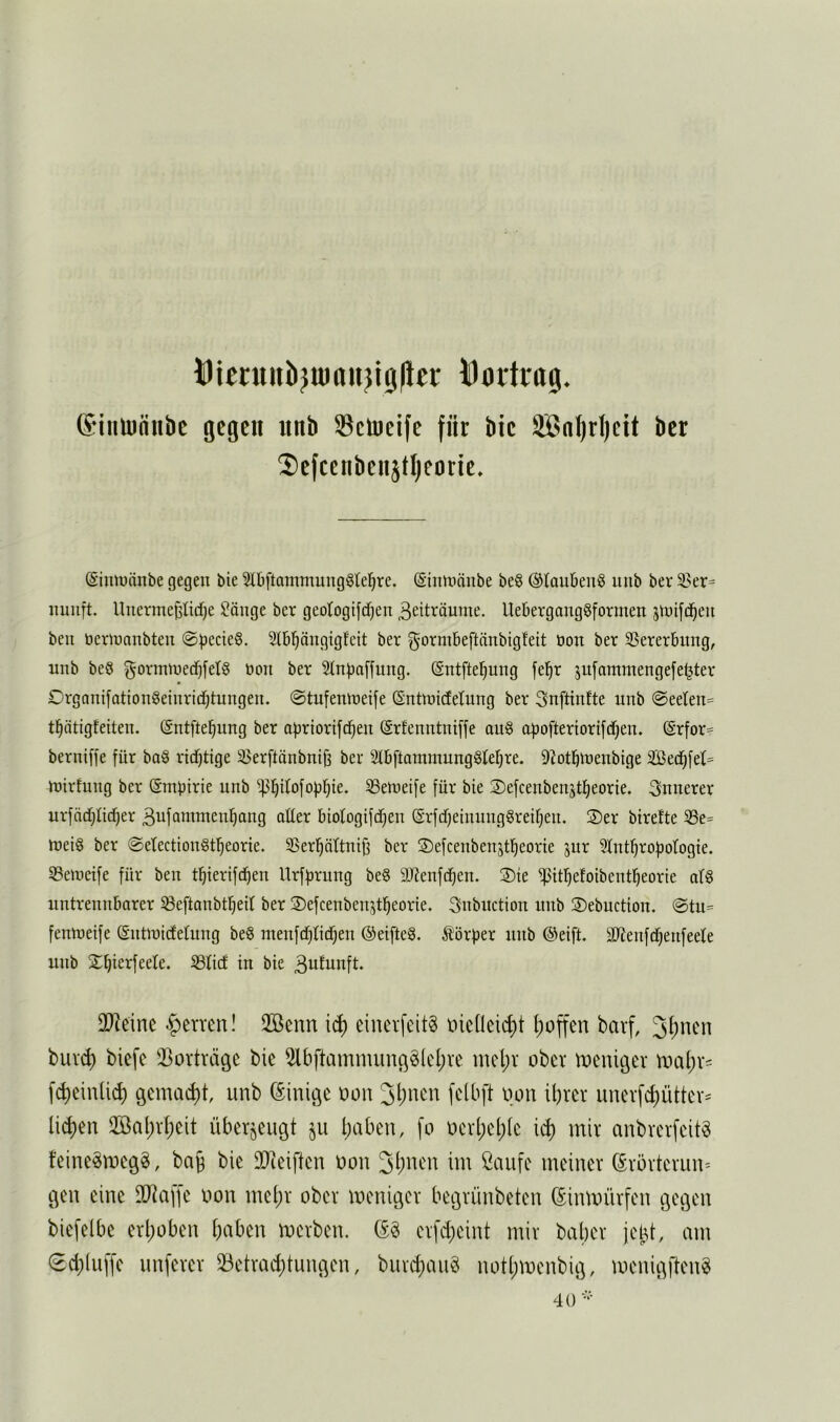 IDicntnb^uiaii^igller Doi1rtt0. ®iiiuinnbe gegen nnb Selueife für bie SSßnl)rl)ctt ber 2)efcenbeiijtl)ei)tie. Simuänbe gegen bie 5lbftammung^(el^re. (Sinmänbe be§ ©laubenS iinb ber 33er= nunft. Unerme^ticf)e Sönge ber geotogifcfjen 3eiträume. llebergong§formen ^tuifd^eu beii öeriünnbteu @bccie§. Stbl^ängigfeit ber ^ormbeftnnbigfeit üon ber SSererbimg, nnb beö gormined^fetg bon ber 2lnba[[nng. Sntftei^ung fel^r jufammengefe^ter Organifationgeiurid^tungen. ©tufemneife (Sntroidetung ber Snftinfte nnb @eelen= t^ätigfeiten. (Sntfte^ung ber abriorifd^en (Srfenntni[fe au§ o^ofteriorifd^en. (£rfor= berniffe für ba§ ridf)tige 33erftänbnij3 ber Slbftammunggfe^re. ^^otbtnenbige 2ßed^fel= fbirfmig ber (Smbirie unb ^^üofob^ie. ^Seroeife für bie ©efcenbenstfieorie. innerer urfä(f)ndf)er 3ufammen^ang aüer biologifdtjen (Srfdfjeinunggreüjeii. S)er birefte ^e= roei§ ber ©etectionSf^eorie. SSer^ättnifj ber ©efceubenstfieorie jur Slnt^robotogie. SBeineife für ben t^ierifd^en Urffjrung be§ 9Jlenfdf)en. 3)ie ^itl^efoibent^eorie at§ untrennbarer 58eftanbt^eil ber ©efcenbenjtl^eorie. 3nbuction nnb S)ebuction. @tu= fentneife (Snünidtetung be§ menfd^licf)en ®eifte§. ^törber nnb @eift. äRenfcbenfeete unb X^ierfeele. 33ticf in bie 3ufunft. 0}]eine Herren! 2ßenn icf) ciuerfeitg üicüeii^t l)offen barf, ^i)mn buvd) biefe iBorträge bie 5lbftammunö^(cl)ve mel)v ober tDeuit3cr tt>al)v= fc^einlic^ gcmaci)t, unb (Einige üon ihrer iinerfchütter^ licken 2öal)rheit überzeugt haben, \o nerhehie i^ mir anbrerfeit^ feine^meg^, bag bie 30ieiften non im Caufe meiner örörteriin- gen eine SD^affe non mehr ober meniger begrünbeten (Sinmürfen gegen biefelbe erhoben halben merben. eifcheint mir baher jebt, am (Schluffe unferer ^Betrachtungen, burchaiig nothmenbig, menigften^