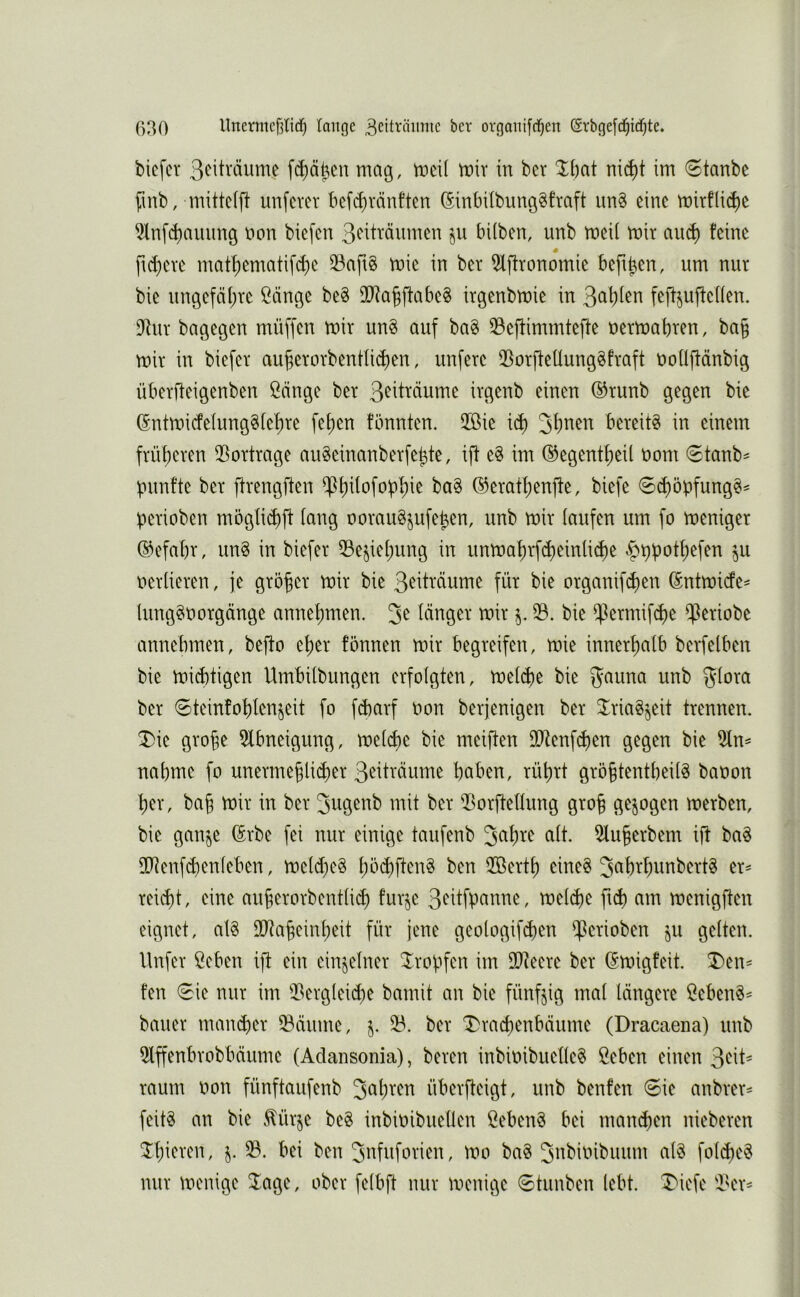 bicfcr 3<^itväume fc^äfien mag, meil mir in bcr nic^t im 6tanbe finb, mittelfl unfern* befi^vänften (SinbübungSfraft im§ eine mirflid)e ^nfd)auimg non biefen 3<^itmumen §u hüben, unb meil mir and) feine s ftd)ere matf)ematifd)e 33aft0 mie in ber 5lftronomie beft^en, um nur bie ungefä()re Sänge be§ OD^a^ffabe^ irgenbmie in ^a])kr\ feff^uffeüen. $Rur bagegen müffen mir un§ auf bag 33efÜmmteffe nermabren, ba§ mir in biefer auberorbenüi^en, unfere 33orfieüung§fraft noüflänbig überffeigenben Sänge ber irgenb einen ®runb gegen bie (Sntmicfelung§fef)re fef)en fönnten. 2ßie icb ^\)nm bereite in einem früheren 35ortrage auSeinanberfehte, ift e§ im ©egentheil nom ©tanb^ punfte ber flrengften ^h^^ofobhie ba§ ©erathenfte, biefe 6chöbfung§= perioben mögüd)ft fang ooraugjufeben, unb mir iaufen um fo meniger ©efabr, un§ in biefer 53e§iehung in unmat)rfd)einli(he ^ppothefen ^u nerlieren, je größer mir bie 3^ittäume für bie organifc^en (Sntmide^ lung^norgänge annepmen. 3^ länger mir 23. bie ifermifche iferiobe annebmen, beflo eper fönnen mir begreifen, mie innerhalb berfelben bie miebtigen Umbilbungen erfolgten, melcbe bie ^auna unb 5'löra ber ©teinfohlenjeit fo febarf non berjenigen ber ^^riagjeit trennen, ^ie grobe 2lbneigung, melche bie meiften 9Dtenfchen gegen bie nähme fo unermeblicher 3eiträume haben, rührt gröbtentbeilS banon her, bab mir in ber 3ugenb mit ber 23orftellung grob merben, bie gan^je (Erbe fei nur einige taufenb 2luberbem ift ba^ inienfd)enleben, meld)e§ 2öerth eines reicht, eine auberorbentlich furje 3eitfpanne, mel^e ftch am menigften eignet, alS lIRabeinheit für jene geologifd)en ijßerioben ju gelten, llnfer Seben ift ein einzelner tropfen im SDteere ber (Smigfeit. T)en== fen 0ie nur im 23erglei(he bmnit an bie fünfzig mal längere SebenS^ bauer mand)er 58äume, j. 23. ber T)rachenbäume (Dracaena) unb 5lffenbrobbäume (Adansonia), beren inbinibuelleS Seben einen 3eit^ raum non fünftaufenb überfteigt, unb benfen 6ie anbrer= feitS an bie v^ürje beS inbinibuellen SebenS bei manchen nieberen ^hieren, j. 23. bei ben 3nfuforien, mo baS 3nbinibuum als folcheS nur menige 3^age, ober felbft nur menige 6tunben lebt. IMefe 'l^er^