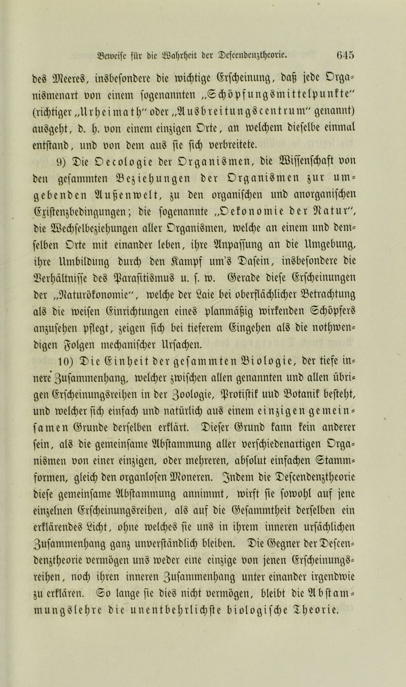 bc« 9Jiccvc§, inSbcfonberc bic tDi^tigc ^rfc^cinung, ba| jebe Drga^ iii^mcnart üou einem fogenanuten „0d}5pfun6§mittclpunfte'' (rid)tiöev r l) e i m a t (/' ober u § b r e i t u n 9 § c e n t vu nV' öenanut) nu§9cf)t, b. non einem einzigen Orte, nn meinem biefelbe einmal entflanb, nnb non bem au^ ftc ftd) nerbreitete. 9) 3)ie Decologic ber Organismen, bie 2öiffenfd)aft non ben gefammten ^^e§iel;ungen ber Organismen jur um^ gebenben 2lu§entnelt, ju ben organifd)en nnb anorganifc^)en 6'jijlen^bebingungen; bie fogenannte „Oefonomie ber IRatur, bie 2öed)felbejiel;ungen aller Organismen, tnelc^)e an einem nnb bem== [eiben Orte mit einanber leben, il)re 5lnpa[[ung an bie Umgebung, \\)u Umbilbung burd) ben ^ampf um’S ^afein, inSbefonbere bie 25erl)ältni[fe beS fParafttiSmuS u. [, tn. ©erabe biefe ©r[d>einungen ber „D^taturofonomie, tneld)e ber öaie bei oberp^li(^er 33etrad)tung als bie tnei[en ©inric^itungen eineS planmäßig tnirfenben 6d)öp[erS anjufeljen pflegt, geigen fu^ bei tieferem ©ingel)en alS bie notl)n)en^ bigen me($anif(per Urfaepen. 10) 5)ie ©inpeit ber gefammten 23iologie, ber tiefe in^ nere ßiifömmenpang, melc^er jtnif(^en allen genannten unb allen übi> gen ©rfd)einimgSreil;en in ber ß^^ologie, i^rotiftif uub 33otanif bejtel;t, unb melcperfid) einfa(^ unb natürlii^ auS einem einzigen gemein^ famen ©runbe berfelben erflärt. tiefer ©runb fann fein anberer fein, als bie gemeinfame 5lbftammung aller nerfd)iebenartigen Orga^ niSmen non einer einzigen, ober mel)reren, abfolut einfad)en 0tamm^ formen, gleicp ben organlofen OD^oneren. bie 2)efcenbenjt^eorie biefe gemeinfame ^bftammung annimmt, mirft fte fomol)l auf jene einzelnen ©rf^einungSreiben, alS auf bie ©efammtl)eit berfelben ein erflärenbeS öid)t, ot)ue melcpeS fie unS in il)rem inneren urfcid)licben ßufammenpang gan§ unüerfteinblid) bleiben, ^ie ©egner ber T>efcen^ benjtbeorie oermögen unS loeber eine einzige oon jenen ©rfi^einungS^ reifen, nod) il;ren inneren 3ofammenl)ang unter einanber irgenbtoie ju erflären. 60 lange fie bieS ni^t oermögen, bleibt bie ^bftam^ mungSlel)re bie unentbel)rlid)fte biologifd^e Theorie.