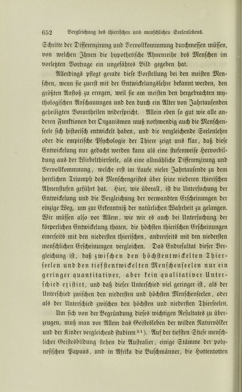 (Ecl)vittc bcr T)iffercnjiriing uub ^k'vuoüfommnuuö burd)mc[fcn müffcn, iHui n)eld;cn l)i)pot(;etifc^e 2[()uenveit)e be§ DD^enfc^en im uorlet^ten ^^ortvagc du unc|efd[)tc^ 33üb c^egeben i)at. 2lücTbmc^g pflegt gcvabc biefe iBorfteüung bei ben meiften 2Jten^ fcbeu, menu fie §uevft mit ber (5ntU)icfe(unggiet)re befanut merben, ben gvbfeten 2lufto^ §u erregen, mei( fie am meiften ben t)ergebract)ten mp= tpotogif^en 2(nfd)auungen unb ben burd) ein 2Üter non 3<^f)Ttöufenben gebeitigten 33orurtl)eilen miberfpricpt. 2tüein eben fo gut mie alte am bereu gunftionen ber Organismen mu^ notbmenbig aud) bie 2Jtenf^en= fee(e fid) piftorifd) entmicfelt Ijaben, unb bie oergteid)enbe 6eelenlet)re ober bie empirifcpe $fpd)oIogie ber 3^biere jeigt unS ftar, ba§ biefe (Sntmicfeiung nur gebaut merben fann alS eine ftufenmeife ^eroorbit^ billig auS ber QBirbeltbierfeete, alS eine aümdblidie X>ifferen§irung unb l'crooüfommnung, roeld^e erft im öaufe oieier 3<^f)daufenbe §u bem herrlichen 3^riumpl; beS iDtenf<^engeifteS über feine nieberen thierifchen 5lhnenftufen geführt hcit. §ier, mie überall, ift bie Unterfiuhmig ber (Sntmicfelung unb bie 2>erglei«^ung ber oermanbten (5rf(heinungen ber einzige 2öeg, um §ur ©rfenntnih ber natürlichen 2öahrbeit ju gelangen, 2Bir müffen alfo oor 2lllem, mie mir eS au(h bei Unterfuchung ber förperlichen (Sntroicfelung thaten, bie hb^ften thierifchen (^rfdieinungen einerfeitS mit ben nieberflen thierifchen, anbrerfeitS mit ben nieberften menf(hlid)en (Srfcheinungen oerglei^en. 0)aS (Snbrefultat biefer 2>er^ gleichung ift, bah jmifchen ben hbchftentmidelten feelen unb ben tiefftentmidelten 2Jtenfd)enfeelen nur ein geringer quantitatioer, aber fein qualitatioer Untere fchieb ejiftirt, unb bah biefer Unterfcl)ieb oiel geringer ift, alS ber llnterfchieb jroif^en ben nieberften unb hbd)ften lOienfihenfeelen, ober als ber Unterf^ieb ^mif^en ben hbchften unb nieberften ^^hierfeelen. Ilm fich oon ber iöegrünbung biefeS michtigen htefultateS ju über- zeugen, muh ^i^du oor 21llem baS ©eifteSleben ber milben iltaturoölfer unb ber ^inber oerglei^enb ftubiren ^ ^). 2luf ber tiefften €tufe menfd)= lieber ©eifteSbilbung ftel)en bie 2luftralier, einige 0tdmme ber poli)= nefifd^en 'JapiiaS, unb in 21frifa bie 53ufchmdnner, bie «.C^ottentotten