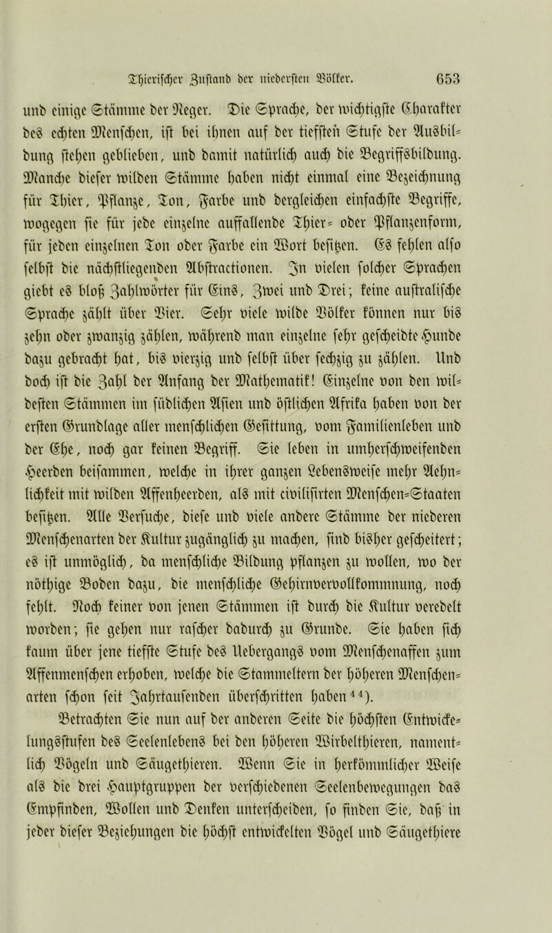 unb cinic^c Stämme bev Ütcc^cv. T)ie Spraye, ber mid)tic^ftc C^bavaftcv bc^ cd)ten 5)icnfd}cu, ift bei ibncit auf bcv tiefften Stufe ber 5Iu§[n(^ buue^ ftel;eu gebtiebeu, unb bamit uatüvli(^ aiu^ bie SBeövipbübimg. 2)land)c biefev milbeu Stänuue haben nid)t einmal eine Sejeichnunc^ für ^bier, ^^flan^c, ^on, 5<^rbe unb bergleic^en einfad)fte ^Begriffe, moöcöcn fte für jebe einzelne auffallenbe Z\)m^ ober ^flan^cnform, für jeben einzelnen ^on ober garbe ein 5öort befipen. (52 fehlen alfo felbft bie näcbftliegenben 5lbftractionen. oiclen folc^er Sprm^en giebt e§ bloh (5in2, ^\üt\ unb ®rei; feine auftralifi^e Spraye jählt über 5>ier. Sel)r oiele mübe 5lölfer fönnen nur bi2 §el;n ober smanjig fahlen, mährenb man einzelne fehr gef^eibte|)unbe baju c^ebrai^t hf^t r bi2 oierji^ unb felbft über fei^jig ju fühlen. Unb hoch ift bie 3f^hi Einfang ber fIRathematif! (5in^elne oon ben mil^ beften Stämmen im füblichen Elften unb öftlichen 5lfrifa hftben oon ber erften (^runblage aller menf(hli<^en (^eftttung, oom Familienleben unb ber ^h^' gar feinen ^Begriff. Sie leben in uml;erf(^n)eifenben beerben beifammen, melche in ihrer ganzen Öeben2meife mehr 5lehn^ liebfeit mit müben 5lffenheerben, al2 mit cioilifuten 9Btenf(hen=Staaten beftpen. 5Ule Q3erfu<be, biefe unb oiele anbere Stämme ber nicberen 9Bienf<bcnarten ber Kultur jugängti^ ju ma^en, finb bi2l;er gefcheitert; e2 ift unmöglieb, ba menfeblich^ 3Bilbung pflanzen ju mollen, mo ber nöthige Soben baju, bie menf<blid)^ (^ehirnoeroollfommnung, no^ fehlt. UtoÄ feiner oon jenen Stämmen ift bureb bie Mtur oerebelt toorben; fie gehen nur rafeber babureb §u (^runbe. Sie bcihen fub faum über jene tieffte Stufe be2 Uebergang2 oom SO^enfebenaffen jum 5lffenmenf(ben erhoben, mel^e bie Stammettern ber höheren fFtenfd)en^ arten f(bon feit Jc^h^'toi^^iöen überf(britten hftöen^^). ^Betrachten Sie nun auf ber anberen Seite bie höibften (5ntroidc=’ lunggftufen be§ Seelenleben^ bei ben höheren 2Birbelthieren, nament' lieb 2>öge(n unb Säugethieren. 5Benn Sie in herfömmlid)er ®cife a(2 bie brei ^auptgruppen ber oerfebiebenen Seelenbemcgungen ba2 (Smpfinben, Üßollen unb T>enfen unterfebeiben, fo finben Sie, bafp in jeber biefer Beziehungen bie höcbft entmicfelten Bögel unb Säiigethiere 1