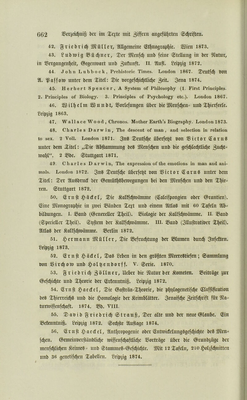 42. griebrich SO^ütler, Mgemeine (Sthnograühie* SBien 1873. 43. ü?ubmig 33üdhner, 2)er 9Jienfdh nnb feine Steünng in ber 9f?atur, in 35ergnngenheit, ©egeninart nnb ^ufi^nft. ii. 2tnft. ^eifjjig 1872. 44. John Lubbock, Prehistovic Times. London 1867. 2)entfch t)On 3t. ^4^ aff Ott) unter bem 5Eitet: ®ie borgefdhifhttiche 3ena 1874. 45. Herbert Spencer, A System of Philosophy (1. First Principles. 2. Principles of Biology. 3. Principles of Psychology etc.). London 1867. 46. 3Sithrtm SßunbO 35ortefnngen über bie 2Renfchen= nnb Shierfeete. Ceiüjig 1863. 47. Wallace Wo 0d , Chronos. Mother Eartb’s Biography. London 1873. 48. Charles Darwin, The descent of man, and selection in relation to sex. 2 Voll. London 1871. 3u§ 2)eutfche üBcrfe^t bon 3Sictor SoruS unter bem ^itet: „2)ie Stbftammung beg äRenfchen unb bie gefdhtedhttidhe mahl. 2 ^be. Stuttgart 1871. 49. Charles Darwin, The expression of the emotions in man and ani- mais. London 1872. 3n§ 3)eutfche überfe^t bon 33ictor Sarug unter bem STitet: 3)er 3lugbruct ber ©emüthßbemegungen bei ben 9}?enfchen unb ben reu. Stuttgart 1872. 50. (Srnft §ä(fet, 2)ie tattfchmämme ((^atcifüongieu ober Orantien). @ine 9)ionograühie in jmei 33önbeu 2;eyt unb einem Stttag mit 60 2:afetn 3tb= bitbungen. L 33anb (©eneretter 2^h^i0. Biologie ber Äattfdhmämme. Ii. 33anb (Specietter Sh^iO* ©hftem ber ^ottfdhmämme. HI. 33anb (3ttnftratiber 3tttag ber Äatffdhmömme. 33ertin 1872. 51. Hermann 90?ütter, 3)ie 33efrudhtung ber 33tumen burch 3*nfeften. Seihjig 1873. 52. (Srnft §öctet, 3)ag ?eben in ben größten 90?eeregtiefen; Sammlung bon 33irchom unb ^ot^enborff. v. @erie. 1870. 53. g rieb rief) 3 öHner, lieber bie 3?atur ber Kometen. 33eitrage jur ©efdhidhte unb Sh^orie ber ©rfenntnij). ^eipjig 1872. 54. (Srnft §aecfet, 2)ie ®afträa=2^h^orie, bie ühh^ogenetifdhe (Sfaffification beg ithb bie Homologie ber Keimblätter. 3enaifd)e 3dtfdf)rift für 9?a= turmiffenfehaft. 1874. 33b. Viil. 55. 3) a b i b g r i e b r t d) S t r o u h, 3)er atte unb ber neue ©taube. (Sin 33eteuntuiB. Seipsig 1872. Sed)fte Stuflage 1874. 56. ©ruft ipaeefet, Stuthropogenie ober (Sntmicfetungggefd)id)te beg 9Dten= fd)en. ®emeinber[tnnbtid)e miffenfd)afttid)c 35orträge über bie ©ruubjüge ber menfchtid)en Keimeg = nnb Stammeg=©efd)id)te. 90fit 12 Stafetn, 2iO ^otjfdinittcn nnb 36 gcnetifchen 3^abetlcn. Seiü^ig 1874.