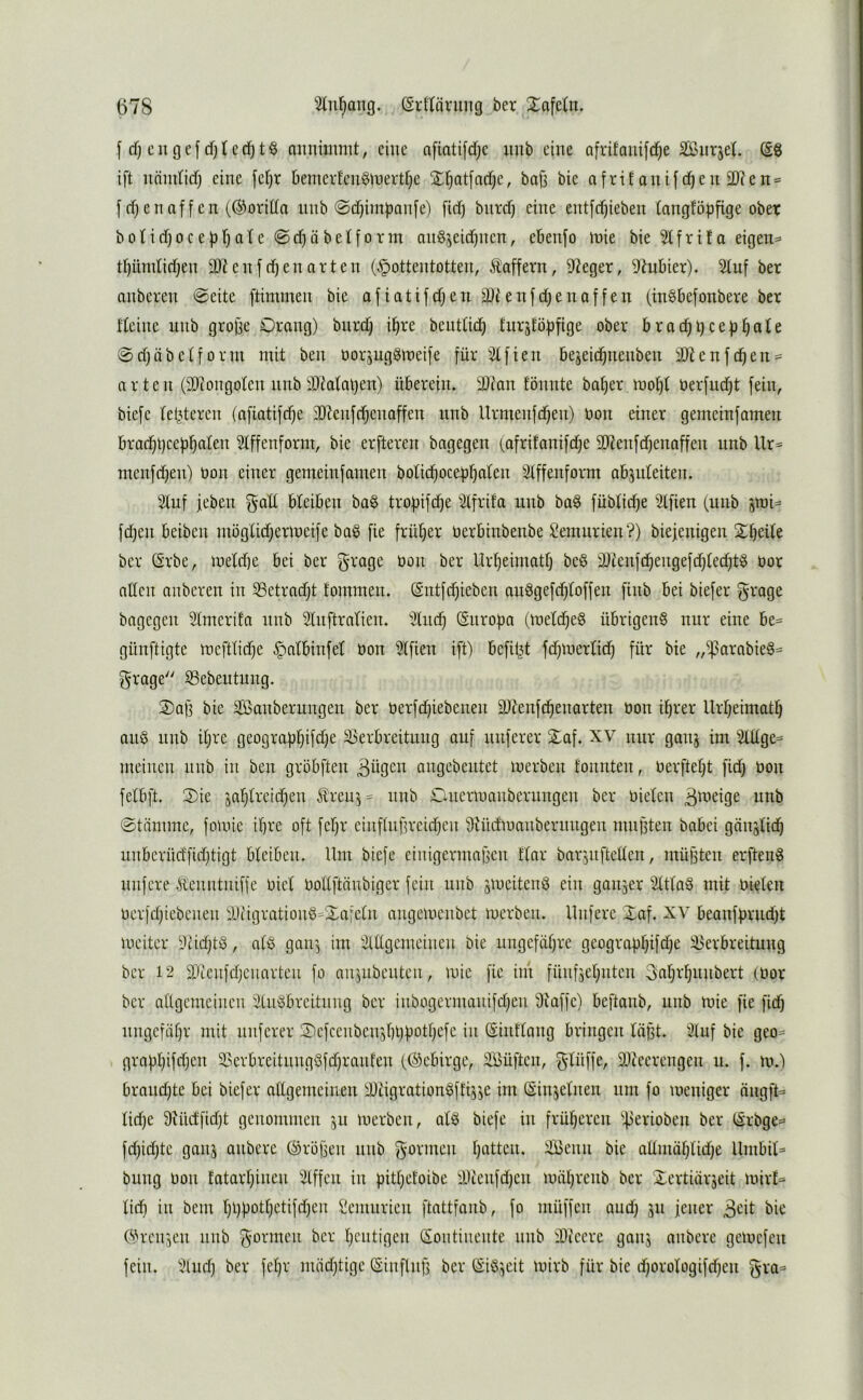 f d) cugcf cf}tcci^t§ nuimnmt, eine a[iati[d;e mib eine afrifanifc^e Sffiiirjet ift unmticf) eine fefjr Demerfcuölnertfje X^atfndje, boji bie afrif onifc^en 2)?en = [ff;enaffen (©oritia luib 0df;impan[e) fief) biircf; eine entfd^ieben fangföpfige ober bofid)oce[jr)ofe @d)äbef[orin an^jeidjiien, ebenfo inie bie 5ffrita eigene tf)ündid;en 9)?enfd;enarten (Hottentotten, taffem, Sieger, 9Mier). ^uf ber anberen @eite ftimmen bie afiatifdfen enfd;enaffen (in^befonbere ber tfeine unb grojie Orang) biird; i^re beuttid; tur5töf)fige ober bracht;cep^afe 0d)iibetform mit ben oorjugömeife für ^2tfien bejeid^nenben 3Jtenfc^en = arten (SDiongofen nnb ibMaljen) überein. 9Jian fönnte ba^er.moljf üerfud;t fein, biefc feisteren (afiatifdje 3J?enfd;enaffen nnb Urmenfd^en) bon einer gemcinfamen brad^l}ceü^alen Sfffenform, bie erfleren bagegen (afrifanifdje 9)?enfd)enaffen unb Ur= menfd;en) bon einer gemeinfamen bofid)oceüf;a(en 3tffenform abjufeiten. Stuf [eben galt bteiben ba§ tro^ifäfe Stfrita unb bag fübtidje Stfien (unb jmi^ fd;en beiben mögtidjermeife baö fie frütjer berbinbenbe Semurien?) biefenigen Streite ber ßrbe, metd)e bei ber grage bon ber Urt)eimatt; be§ 2}ienfd)engefd;tec^t§ bor allen anberen in SSetradjt tommen. (Sntfdjieben auäge[d;toffen finb bei biefer grage bagegen Stmerifa unb Stnftratien. Stuc^ (Snropa (metd^eg übrigen^ nur eine be= günftigte mefttidje bon Stfien ift) befit^d fdüberlid) für bie ,,^^arabie6= grage S3ebeutung. 2)ag bie Sßanberungen ber berfdjiebenen ä)denfdf)enarten bon i^rer llrtjeimatl^ auö unb it;re geograüt)ifd;e 33erbreitung auf nuferer 2)af. XV nur gauj im Stttge^ meinen nnb in ben gröbften Bügen angebentet merben tonnten, berftet;t fid; bon fetbft. 2)ie sat)treid;en treu'j= nnb Onermanberungen ber bieten B^beige unb ©tiimmc, fomie ihre oft fetjr einftufu'eidfeu ^Hüdmanbernngen mngten babei giinstid^ unbcrücffid;tigt bteiben. Um biefe einigermaßen ttar barjuftelten, müßten erfteng nufere teuntniffe biet botlftünbiger fein unb smeiteng ein gaii3er Stttag mit bieten berfdjiebenen SJiigrationö-Xafetn angemenbet merben. Unfere Xaf. XV beanfürud}t meiter Siidjtg, atg gan^ im Stttgemeinen bie ungefähre geograpt;ifd;e !i>erbreitung ber 12 9Jtenfd)enarteu fo anjubeuten, mie fie im fünfjet^nten Bat;r^unbert (bor ber atlgemeinen Stugbreitnng ber inbogermanifdfen Siaffe) beftanb, unb mie fie fidb nngefiitjr mit nuferer 3)efceubenst)l)bott;efe in (Sinltang bringen läßt. Stuf bie geo= grafit)ifd)en S>erbreitungÖfd}ranfen ((Gebirge, Süüften, gtüffe, SJteerengen u. f. m.) braudjte bei biefer atlgemeinen SJtigrationgftrjje im (Sinjetnen um fo meniger äiigft^ tid;e 9iüdfid)t genommen 511 merben, atg biefe in früheren ^^erioben ber (Srbge^ fd;id)te ganj anbere (Größen nnb gönnen tjatten. SBenn bie aUmät;tid)e llmbit= bung bon fatart;inen Stffen in pittjetoibe 'Dtenfdjen mät;renb ber Xertiürseit mirt= tidi in bem tjl)üott}etifd;en Semurien ftattfanb, fo müffen and) 311 jener Beit bie O^rei^en nnb gönnen ber t;entigen CSoiitiiiente nnb SDieerc gau3 anbere gemefeu fein. Sind) ber fet;r nüidjtige (Sinflnß ber (SiÖ3eit mirb für bie djorotogifdjen gra=>