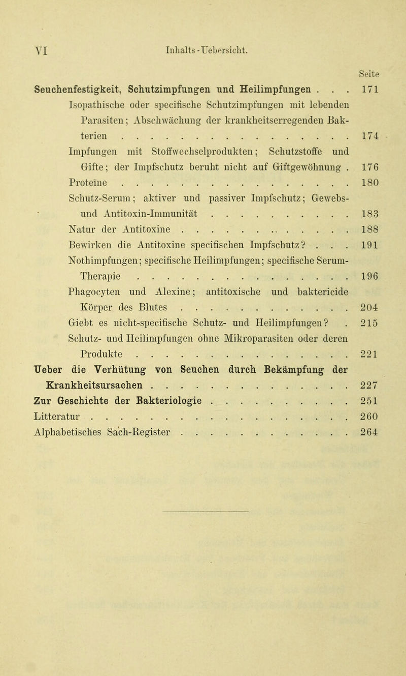 Seite Seuchenfestigkeit, Schutzimpfungen und Heilimpfungen . . . 171 Isoi)atliisclie oder specitische Schutzimpfungen mit lebenden Parasiten; Abschwächung der krankheitserregenden Bak- terien 174 Imjifungen mit Stoffwecliselprodukten; Schutzstoffe und Gifte; der Impfschutz beruht nicht auf Giftgewöhnung . 176 Proteine 180 Schutz-Serum; aktiver und passiver Impfschutz; Gewebs- und Antitoxin-Immunität 183 Natur der Antitoxine 188 Bewirken die Antitoxine specifischen Impfschutz? . . . 191 Nothimpfungen; specifische Heilimpfungen; specifische Serum- Therapie 196 Phagocyten und Alexine; antitoxische und baktericide Körper des Blutes 204 Giebt es nicht-specifische Schutz- und Heilimpfungen? . 215 Schutz- und Heilimpfungen ohne Mikroparasiten oder deren Produkte 221 TJeber die Verhütung von Seuchen durch Bekämpfung der Krankheitsursachen 227 Zur Geschichte der Bakteriologie 251 Litteratur 260 Alphabetisches Sach-Register 264