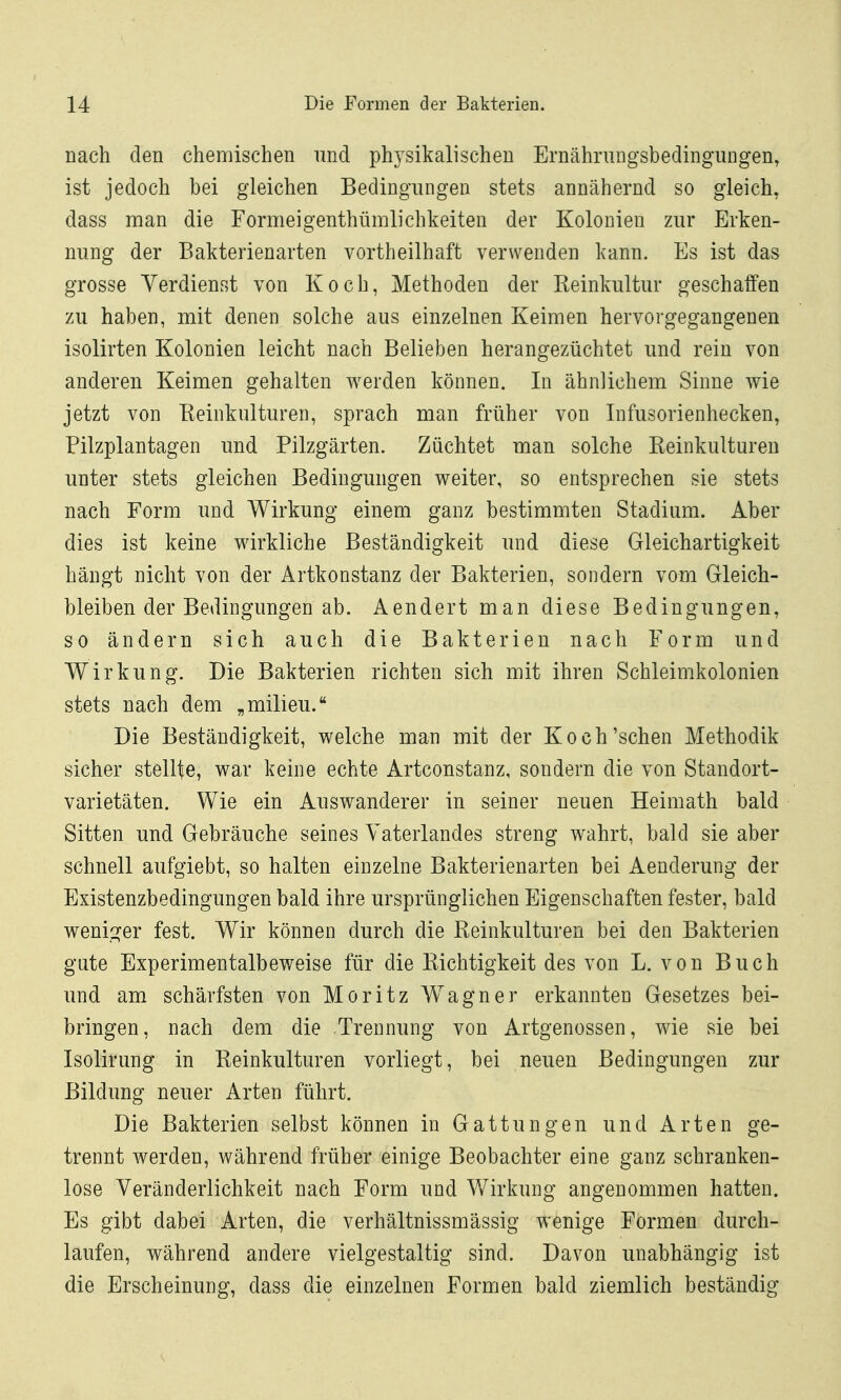 nach den chemischen und physikalischen Ernährungsbedingungen, ist jedoch bei gleichen Bedingungen stets annähernd so gleich, dass man die Formeigenthümlichkeiten der Kolonien zur Erken- nung der Bakterienarten vortheilhaft verwenden kann. Es ist das grosse Verdienst von Koch, Methoden der Keinkultur geschaffen zu haben, mit denen solche aus einzelnen Keimen hervorgegangenen isolirten Kolonien leicht nach Belieben herangezüchtet und rein von anderen Keimen gehalten werden können. In ähnlichem Sinne wie jetzt von Eeinkulturen, sprach man früher von Infusorienhecken, Filzplantagen und Pilzgärten. Züchtet man solche Reinkulturen unter stets gleichen Bedingungen weiter, so entsprechen sie stets nach Form und Wirkung einem ganz bestimmten Stadium. Aber dies ist keine wirkliche Beständigkeit und diese Gleichartigkeit hängt nicht von der Artkonstanz der Bakterien, sondern vom Gleich- bleiben der Bedingungen ab. Aendert man diese Bedingungen, so ändern sich auch die Bakterien nach Form und Wirkung. Die Bakterien richten sich mit ihren Schleimkolonien stets nach dem „milieu. Die Beständigkeit, welche man mit der Koch'sehen Methodik sicher stellte, war keine echte Artconstanz, sondern die von Standort- varietäten. Wie ein Auswanderer in seiner neuen Heimath bald Sitten und Gebräuche seines Vaterlandes streng wahrt, bald sie aber schnell aufgiebt, so halten einzelne Bakterienarten bei Aenderung der Existenzbedingungen bald ihre ursprünglichen Eigenschaften fester, bald wenis^er fest. Wir können durch die Reinkulturen bei den Bakterien gute Experimentalbeweise für die Richtigkeit des von L. von Buch und am schärfsten von Moritz Wagner erkannten Gesetzes bei- bringen, nach dem die Trennung von Artgenossen, wie sie bei Isolirung in Reinkulturen vorliegt, bei neuen Bedingungen zur Bildung neuer Arten führt. Die Bakterien selbst können in Gattungen und Arten ge- trennt werden, während früher einige Beobachter eine ganz schranken- lose Veränderlichkeit nach Form und Wirkung angenommen hatten. Es gibt dabei Arten, die verhältnissmässig wenige Formen durch- laufen, während andere vielgestaltig sind. Davon unabhängig ist die Erscheinung, dass die einzelnen Formen bald ziemlich beständig