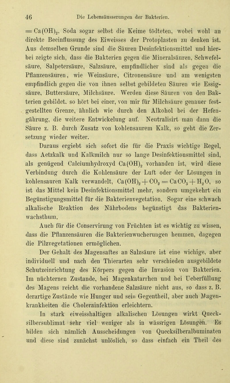 = Ca(0H)2, Socla sogar selbst die Keime tödteten, wobei wohl an direkte Beeinflussung des Eiweisses der Protoplasten zu denken ist. Aus demselben Grunde sind die Säuren Desinfektionsmittel und hier- bei zeigte sich, dass die Bakterien gegen die Mineralsäuren, Schwefel- säure, Salpetersäure, Salzsäure, empfindlicher sind als gegen die Pflanzensäuren, wie Weinsäure, Citronensäure und am wenigsten empfindlich gegen die von ihnen selbst gebildeten Säuren wie Essig- säure, Buttersäure, Milchsäure. Werden diese Säuren von den Bak- terien gebildet, so hört bei einer, von mir für Milchsäure genauer fest- gestellten Grenze, ähnlich wie durch den Alkohol bei der Hefen- gährung, die weitere Entwickelung auf. Neutralisirt man dann die Säure z. B. durch Zusatz von kohlensaurem Kalk, so geht die Zer- setzung wieder weiter. Daraus ergiebt sich sofort die tiir die Praxis wichtige Kegel, dass Aetzkalk und Kalkmilch nur so lange Desinfektionsmittel sind, als genügend Calciumhydroxyd Ca(0H)2 vorhanden ist, wird diese Verbindung durch die Kohlensäure der Luft oder der Lösungen in kohlensauren Kalk verwandelt, Ca(0H)2-f CO2 = CaC03-fH2 0, so ist das Mittel kein Desinfektionsmittel mehr, sondern umgekehrt ein Begünstigungsmittel für die Bakterienvegetation. Sogar eine schwach alkalische Reaktion des Nährbodens begünstigt das Bakterien- wachsthum. Auch für die Conservirung von Früchten ist es wichtig zu wissen, dass die Pflanzensäuren die Bakterienwucherungen hemmen, dagegen die Pilzvegetationen ermöglichen. Der Gehalt des Magensaftes an Salzsäure ist eine wichige, aber individuell und nach den Thierarten sehr verschieden ausgebildete Schutzeinrichtung des Körpers gegen die Invasion von Bakterien. Ln nüchternen Zustande, bei Magenkatarrhen und bei Ueberfülhmg des Magens reicht die vorhandene Salzsäure nicht aus, so dass z. B. derartige Zustände wie Hunger und sein Gegentheil, aber auch Magen- krankheiten die Cholerainfektion erleichtern. In stark eiweisshaltigen alkalischen Lösungen wirkt Queck- silbersublimat sehr viel w^eniger als in wässrigen Lösungen. Es bilden sich nämlich Ausscheidungen von Quecksilberalbuminaten und diese sind zunächst unlöslich, so dass einfach ein Theil des