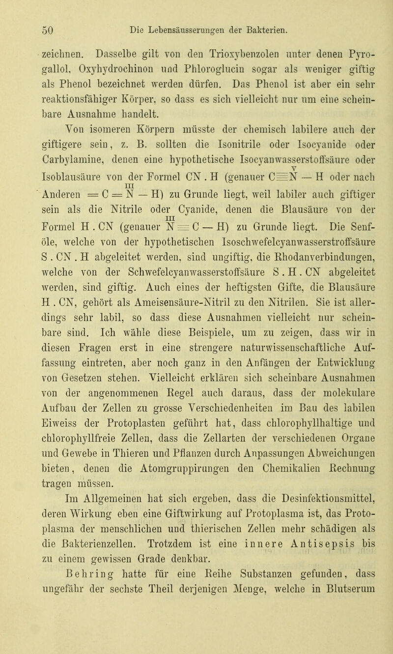 - zeichnen. Dasselbe gilt von den Trioxybenzolen unter denen Pyro- gallol, Oxyhydrochinon und Phlorogliicin sogar als weniger giftig als Phenol bezeichnet werden dürfen. Das Phenol ist aber ein sehr reaktionsfähiger Körper, so dass es sich vielleicht nur um eine schein- bare Ausnahme handelt. Von isomeren Körpern müsste der chemisch labilere auch der giftigere sein, z. B. sollten die Isonitrile oder Isocyanide oder Carbylamine, denen eine hypothetische Isocyanwasserstoffsäure oder V Isoblausäure von der Formel CN . H (genauer C=N — H oder nach III ■ Anderen = C = N — H) zu Grunde liegt, weil labiler auch giftiger sein als die Nitrile oder Cyanide, denen die Blausäure von der III Formel H . CN (genauer N = C — H) zu Grunde liegt. Die Senf- öle, welche von der hypothetischen Isoschwefelcyanwasserstroffsäure S . CN . H abgeleitet werden, sind ungiftig, die Khodanverbindungen, welche von der Schwefelcyanwasserstoffsäure S . H . CN abgeleitet werden, sind giftig. Auch eines der heftigsten Gifte, die Blausäure H . CN, gehört als Ameisensäure-Nitril zu den Nitrilen. Sie ist aller- dings sehr labil, so dass diese Ausnahmen vielleicht nur schein- bare sind. Ich wähle diese Beispiele, um zu zeigen, dass wir in diesen Fragen erst in eine strengere naturwissenschaftliche Auf- fassimg eintreten, aber noch ganz in den Anfängen der Entwicklung von Gesetzen stehen. Vielleicht erklären sich scheinbare Ausnahmen von der angenommenen Kegel auch daraus, dass der molekulare Aufbau der Zellen zu grosse Verschiedenheiten im Bau des labilen Eiweiss der Protoplasten geführt hat, dass chlorophyllhaltige und chloropliyllfreie Zellen, dass die Zellarten der verschiedenen Orgaue und Gewebe in Thieren und Pflanzen durch Anpassungen Abweichungen bieten, denen die Atomgruppirangen den Chemikalien ßechnung tragen müssen. Im Allgemeinen hat sich ergeben, dass die Desinfektionsmittel, deren Wirkung eben eine Giftwirkung auf Protoplasma ist, das Proto- plasma der menschlichen und thierischen Zellen mehr schädigen als die Bakterienzellen. Trotzdem ist eine innere Antisepsis bis zu einem gewissen Grade denkbar. Behring hatte für eine Eeihe Substanzen gefunden, dass ungefähr der sechste Theil derjenigen Menge, welche in Blutserum