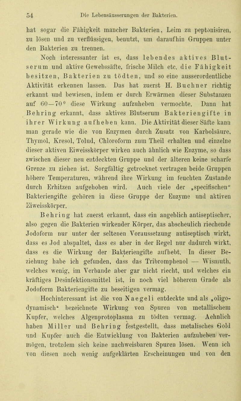 hat sogar die Fähigkeit mancher Bakterien, Leim zu peptonisiren, zu lösen und zu verflüssigen, benutzt, um daraufhin Gruppen unter den Bakterien zu trennen. Noph interessanter ist es, dass lebendes aktives Blut- serum und aktive Gewebssäfte, frische Milch etc. die Fähigkeit besitzen, Bakterien zu tödten, und so eine ausserordentliche Aktivität erkennen lassen. Das hat zuerst H. Buebner richtig erkannt und bewiesen, indem er durch Erwärmen dieser Substanzen auf (30 — 70^ diese Wirkung aufzuheben vermochte. Dann hat Behring erkannt, dass aktives Blutserum Bakteriengifte in ihrer Wirkung aufheben kann. Die Aktivität dieser Säfte kann man gerade wie die von Enzymen durch Zusatz von Karbolsäure, Thymol, Kresol, Tolud, Chloroform zum Theil erhalten und einzelne dieser aktiven Eiweisskörper wirken auch ähnlich wie Enzyme, so dass zwischen dieser neu entdeckten Gruppe und der älteren keine scharfe Grenze zu ziehen ist. Sorgfältig getrocknet vertragen beide Gruppen höhere Temperaturen, während ibre Wirkung im feuchten Zustande durch Erhitzen aufgehoben wird. Auch viele der „specifischen Bakteriengifte gehören in diese Gruppe der Enzyme und aktiven Eiweisskörper. Behring hat zuerst erkannt, dass ein angeblich antiseptischer, also gegen die Bakterien wirkender Körper, das abscheulich riechende Jodoform nur unter der seltenen Voraussetzung antiseptisch wirkt, dass es Jod abspaltet, dass es aber in der Regel nur dadurch wirkt, dass es die W^irkung der Bakteriengifte aufbebt. In dieser Be- ziehung habe ich gefunden, dass das Tribromphenol — W^ismuth, welches wenig, im Verbände aber gar nicht riecht, und welches ein kräftiges Desinfektionsmittel ist, in noch viel höherem Grade als Jodoform Bakteriengifte zu beseitigen vermag. Hochinteressant ist die von N a e g e 1 i entdeckte und als „ oligo- dynamisch bezeichnete Wirkung von Spuren von metallischem Kupfer, welches Algenprotoplasma zu tödten vermag. Aehnlich haben Miller und Behring festgestellt, dass metalisches Gold und Kupfer auch die Entwicklung von Bakterien aufzuheben ver- mögen, trotzdem sich keine nachweisbaren Spuren lösen. Wenn ich von diesen noch wenig aufgeklärten Erscheinungen und von den