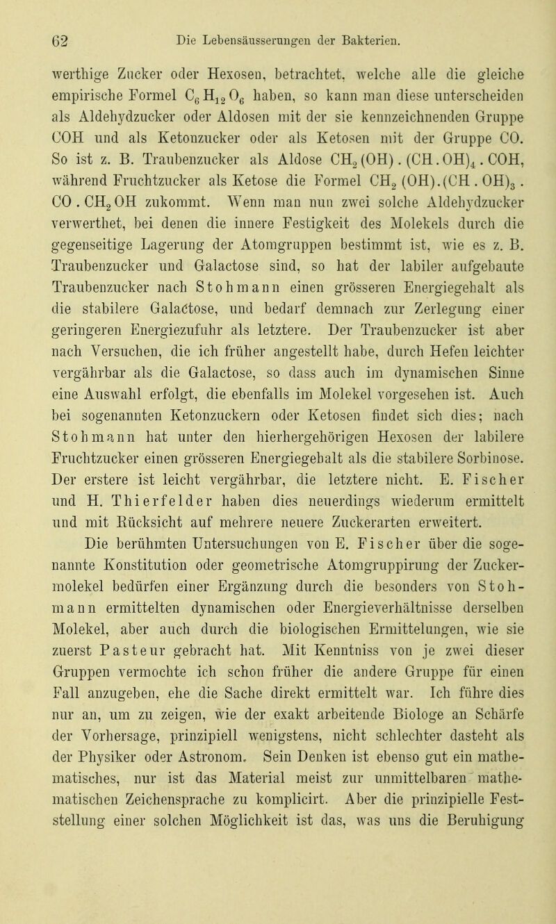 werthige Zucker oder Hexosen, betrachtet, welche alle die gleiche empirische Formel CgH^gOg haben, so kann man diese miterscheiden als Aldehydzucker oder Aldosen mit der sie kennzeichnenden Gruppe COH und als Ketonzncker oder als Ketosen mit der Gruppe CO. So ist z. B. Traubenzucker als Aldose CH^ (OH). (CH. OH),.. COH, während Fruchtzucker als Ketose die Formel CHg (OH).{CH . 0H)3 . CO.CHgOH zukommt. Wenn man nun zwei solche Aldehydzucker verwerthet, bei denen die innere Festigkeit des Molekels durch die gegenseitige Lagerung der Atomgruppen bestimmt ist, wie es z. B. Traubenzucker und Galactose sind, so hat der labiler aufgebaute Traubenzucker nach Stohmann einen grösseren Energiegehalt als die stabilere Galaktose, und bedarf demnach zur Zerlegung einer geringeren Energiezufuhr als letztere. Der Traubenzucker ist aber nach Versuchen, die ich früher angestellt habe, durch Hefen leichter vergährbar als die Galactose, so dass auch im dynamischen Sinne eine Auswahl erfolgt, die ebenfalls im Molekel vorgesehen ist. Auch bei sogenannten Ketonzuckern oder Ketosen findet sich dies; nach Stohmann hat unter den hierhergehörigen Hexosen der labilere Fruchtzucker einen grösseren Energiegehalt als die stabilere Sorbinose. Der erstere ist leicht vergährbar, die letztere nicht. E. Fischer und H. Thierfelder haben dies neuerdings wiederum ermittelt und mit Eücksicht auf mehrere neuere Zuckerarten erweitert. Die berühmten Untersuchungen von E. Fischer über die soge- nannte Konstitution oder geometrische Atomgruppirung der Zucker- molekel bedürfen einer Ergänzung durch die besonders von Stoh- mann ermittelten d3mamischen oder Energieverhältnisse derselben Molekel, aber auch durch die biologischen Ermittelungen, wie sie zuerst Pasteur gebracht hat. Mit Kenntniss von je zwei dieser Gruppen vermochte ich schon früher die andere Gruppe für einen Fall anzugeben, ehe die Sache direkt ermittelt war. Ich führe dies nur an, um zu zeigen, wie der exakt arbeitende Biologe an Schärfe der Vorhersage, prinzipiell wenigstens, nicht schlechter dasteht als der Physiker oder Astronom^ Sein Denken ist ebenso gut ein mathe- matisches, nur ist das Material meist zur unmittelbaren mathe- matischen Zeichensprache zu komplicirt. Aber die prinzipielle Fest- stellung einer solchen Möglichkeit ist das, was uns die Beruhigung