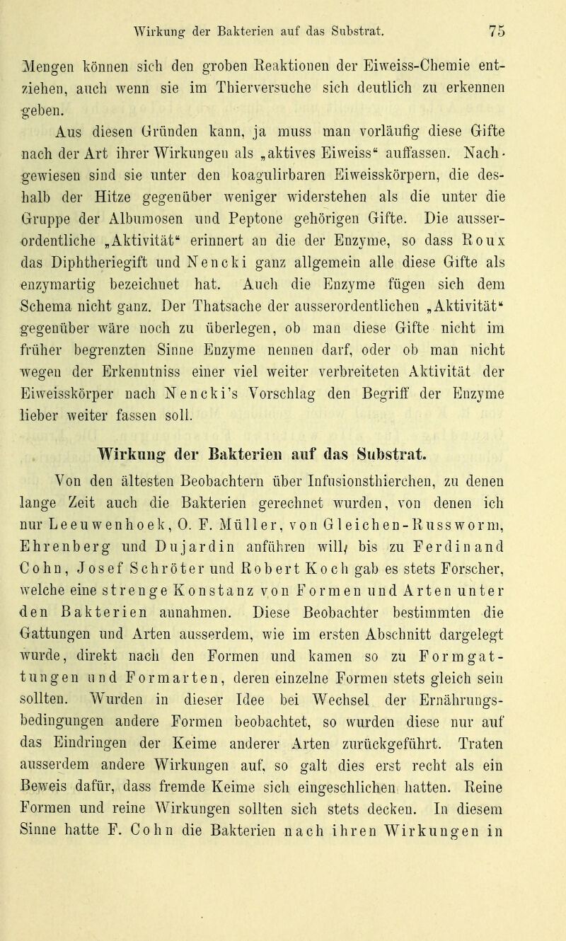 Mengen können sich den groben Keaktionen der Eiweiss-Chemie ent- ziehen, auch wenn sie im Thier versuche sich deutlich zu erkennen g'eben. Aus diesen Gründen kann, ja muss man vorläufig diese Gifte nach der Art ihrer Wirkungen als „aktives Eiweiss auffassen. Nach- gewiesen sind sie unter den koagulirbaren Eiweisskörpern, die des- halb der Hitze gegenüber weniger widerstehen als die unter die Gruppe der Alburaosen und Peptone gehörigen Gifte. Die ausser- ordentliche „Aktivität erinnert an die der Enzyme, so dass Roux das Diphtheriegift und Nencki ganz allgemein alle diese Gifte als enzyraartig bezeichnet hat. Auch die Enzyme fügen sich dem Schema nicht ganz. Der Thatsache der ausserordentlichen „Aktivität** gegenüber wäre noch zu überlegen, ob man diese Gifte nicht im früher begrenzten Sinne Enzyme nennen darf, oder ob man nicht wegen der Erkenutniss einer viel weiter verbreiteten Aktivität der Eiweisskörper nach Nencki's Vorschlag den Begriff der Enzyme lieber weiter fassen soll. Wirkung der Bakterie« auf das Substrat, Von den ältesten Beobachtern über Infusionsthierchen, zu denen lange Zeit auch die Bakterien gerechnet wurden, von denen ich nur L e e u w e n h 0 e k, 0. F. Müller, von G1 e i c h e n - R u s s w o r ni, Ehrenberg und Dujardin anführen will/ bis zu Ferdinand Cohn, Josef Schröter und ßobert Koch gab es stets Forscher, welche eine strenge Konstanz von Formen und Arten unter den Bakterien annahmen. Diese Beobachter bestimmten die Gattungen und Arten ausserdem, wie im ersten Abschnitt dargelegt wurde, direkt nach den Formen und kamen so zu F o r m g a t - tun gen und Formarten, deren einzelne Formen stets gleich sein sollten. Wurden in dieser Idee bei Wechsel der Ernährungs- bedingungen andere Formen beobachtet, so wurden diese nur auf das Eindringen der Keime anderer Arten zurückgeführt. Traten ausserdem andere Wirkungen auf, so galt dies erst recht als ein Beweis dafür, dass fremde Keime sich eingeschlichen hatten. Reine Formen und reine Wirkungen sollten sich stets decken. In diesem Sinne hatte F. Cohn die Bakterien nach ihren Wirkungen in