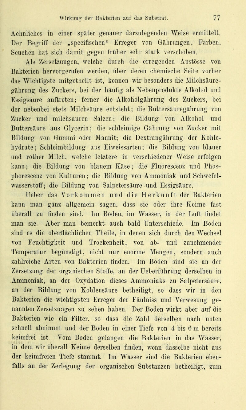 Aehnliches in einer später genauer darzulegenden Weise ermittelt. Der Begriff' der „specifischen Erreger von Gährungen, Farben, Seuchen hat sich damit gegen früher sehr stark verschoben. Als Zersetzungen, welche durch die erregenden Anstösse von Bakterien hervorgerufen werden, über deren chemische Seite vorher das Wichtigste mitgetheilt ist, kennen wir besonders die Milchsäure- gährung des Zuckers, bei der häufig als Nebenprodukte Alkohol und Essigsäure auftreten; ferner die Alkoholgährung des Zuckers, bei der nebenbei stets Milchsäure entsteht; die Buttersäuregährung von Zucker und milchsauren Salzen; die Bildung von Alkohol und Buttersäure aus Glycerin; die schleimige Gährung von Zucker mit Bildung von Gummi oder Mannit; die Dextrangährung der Kohle- hydrate: Schleimbildung aus Eiweissarten; die Bildung von blauer und rother Milch, welche letztere in verschiedener Weise erfolgen kann; die Bildung von blauem Käse; die Fluorescenz und Phos- phorescenz von Kulturen; die Bildung von Ammoniak und Schwefel- wasserstoff; die Bildung von Salpetersäure und Essigsäure. lieber das Vorkommen und die Herkunft der Bakterien kann man ganz allgemein sagen, dass sie oder ihre Keime fast überall zu finden sind. Im Boden, im Wasser, in der Luft findet man sie. Aber man bemerkt auch bald Unterschiede. Im Boden sind es die oberflächlichen Theile, in denen sich durch den W^echsel von Feuchtigkeit und Trockenheit, von ab- und zunehmender Temperatur begünstigt, nicht nur enorme Mengen, sondern auch zahlreiche Arten von Bakterien finden. Im Boden sind sie an der Zersetzung der organischen Stoffe, an der üeberführung derselben in Ammoniak, an der Oxydation dieses Ammoniaks zu Salpetersäure, an der Bildung von Kohlensäure betheiligt, so dass wir in den Bakterien die wichtigsten Erreger der Fäulniss und Verwesung ge- nannten Zersetzungen zu sehen haben. Der Boden wirkt aber auf die Bakterien wie ein Filter, so dass die Zahl derselben nach unten schnell abnimmt und der Boden in einer Tiefe von 4 bis 6 m bereits keimfrei ist Vom Boden gelangen die Bakterien in das Wasser, in dem wir überall Keime derselben finden, wenn dasselbe nicht aus der keimfreien Tiefe stammt. Im Wasser sind die Bakterien eben- falls an der Zerlegung der organischen Substanzen betheiligt, zum