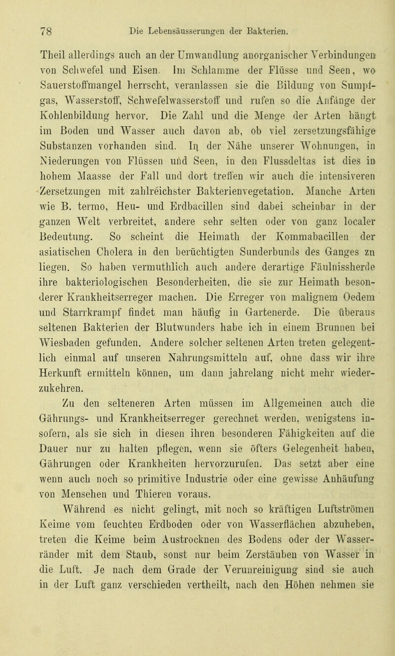 Theil allerdings auch an der Umwandlung anorganischer Verbindungen: von Scliwefel und Eisen. Im Schlamme der Flüsse und Seen, wo Sauerstoffmangel herrscht, veranlassen sie die Bildung von Sumpf- gas, Wasserstoff, Schwefelwasserstoff und rufen so die Anfänge der Kohlenbildung hervor. Die Zahl und die Menge der Arten hängt im Boden und Wasser auch davon ab, ob viel zersetzungsfähiga Substanzen vorhanden sind. In der Nähe unserer Wohnungen, in Niederungen von Flüssen und Seen, in den Flussdeltas ist dies in hohem Maasse der Fall und dort treffen wir auch die intensiveren -Zersetzungen mit zahlreichster Bakterienvegetation. Manche Arten wie B. termo, Heu- und Erdbacillen sind dabei scheinbar in der ganzen Welt verbreitet, andere sehr selten oder von ganz localer Bedeutung. So scheint die Heimath der Kommabacillen der asiatischen Cholera in den berüchtigten Sunderbunds des Ganges zu liegen. So haben vermuthlich auch andere derartige Fäulnissherde ihre bakteriologischen Besonderheiten, die sie zur Heimath beson- derer Krankheitserreger machen. Die Erreger von malignem Oedem und Starrkrampf findet man häufig in Gartenerde. Die überaus seltenen Bakterien der Blutwunders habe ich in einem Brunnen bei Wiesbaden gefunden. Andere solcher seltenen Arten treten gelegent- lich einmal auf unseren Nahrungsmitteln auf, ohne dass wir ihre Herkunft ermitteln können, um dann jahrelang nicht mehr wieder- zukehren. Zu den selteneren Arten müssen im Allgemeinen auch die Gährungs- und Krankheitserreger gerechnet werden, wenigstens in- sofern, als sie sich in diesen ihren besonderen Fähigkeiten auf die Dauer nur zu halten pflegen, w^enn sie öfters Gelegenheit haben, Gährungen oder Krankheiten hervorzurufen. Das setzt aber eine wenn auch noch so primitive Industrie oder eine gewisse Anhäufung von Mensehen und Thieren voraus. Während es nicht gelingt, mit noch so kräftigen Luftströmen Keime vom feuchten Erdboden oder von Wasserflächen abzuheben, treten die Keime beim Austrocknen des Bodens oder der Wasser- ränder mit dem Staub, sonst nur beim Zerstäuben von Wasser in die Luft. Je nach dem Grade der Verunreinigung sind sie auch in der Luft ganz verschieden vertheilt, nach den Höhen nehmen sie