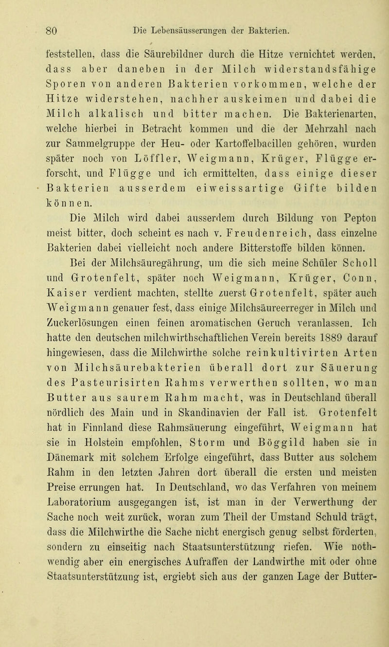 feststellen, class die Säurebildner durch die Hitze vernichtet werden, dass aber daneben in der Milch widerstandsfähige Sporen von anderen Bakterien vorkommen, welche der Hitze widerstehen, nachher auskeimen und dabei die Milch alkalisch und bitter machen. Die Bakterienarten, welche hierbei in Betracht kommen und die der Mehrzahl nach zur Sammelgruppe der Heu- oder Kartoffelbacillen gehören, wurden später noch von Löffler, Weigmann, Krüger, Flügge er- forscht, und Flügge und ich ermittelten, dass einige dieser Bakterien ausserdem eiweissartige Gifte bilden können. Die Milch wird dabei ausserdem durch Bildung von Pepton meist bitter, doch scheint es nach v. Freudenreich, dass einzelne Bakterien dabei vielleicht noch andere Bitterstoffe bilden können. Bei der Milchsäuregährung, um die sich meine Schüler Scholl und Grotenfelt, später noch Weigmann, Krüger, Conn, Kaiser verdient machten, stellte zuerst Grotenfelt, später auch Weigmann genauer fest, dass einige Milchsäureerreger in Milch und Zuckerlösungen einen feinen aromatischen Geruch veranlassen. Ich hatte den deutschen milchwirthschaftlichen Verein bereits 1889 darauf hingewiesen, dass die Milchwirthe solche reinkultivirten Arten von Milchsäurebakterien überall dort zur Säuerung des Fasteurisirten Kahms verwerthen sollten, wo man Butter aus saurem Rahm macht, was in Deutschland überall nördlich des Main und in Skandinavien der Fall ist. Grotenfelt hat in Finnland diese ßahmsäuerung eingeführt, Weigmann hat sie in Holstein empfohlen, Storni und Böggild haben sie in Dänemark mit solchem Erfolge eingeführt, dass Butter aus solchem Kahm in den letzten Jahren dort überall die ersten und meisten Preise errungen hat. In Deutschland, wo das Verfahren von meinem Laboratorium ausgegangen ist, ist man in der Verwerthung der Sache noch weit zurück, woran zum Theil der Umstand Schuld trägt, dass die Milchwirthe die Sache nicht energisch genug selbst förderten, sondern zu einseitig nach Staatsunterstützung riefen. Wie noth- wendig aber ein energisches Aufraffen der Landwirthe mit oder ohne Staatsunterstützung ist, ergiebt sich aus der ganzen Lage der Butter-