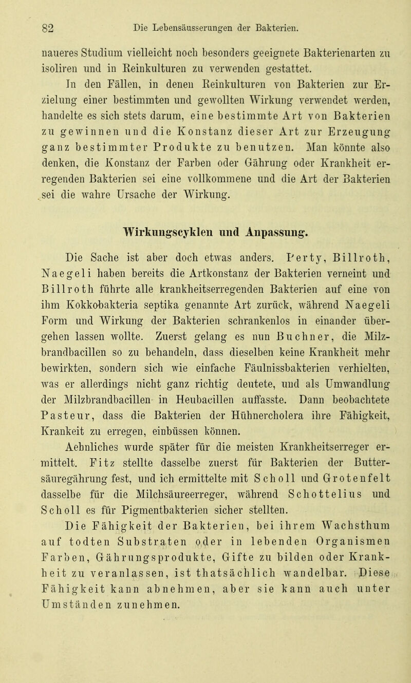 naueres Studium vielleicht noch besonders geeignete Bakterienarten zu isoliren und in Eeinkulturen zu verwenden gestattet. In den Fällen, in denen Reinkulturen von Bakterien zur Er- zielung einer bestimmten und gewollten Wirkung verwendet werden, handelte es sich stets darum, eine bestimmte Art von Bakterien zu gewinnen und die Konstanz dieser Art zur Erzeugung ganz bestimmter Produkte zu benutzen. Man könnte also denken, die Konstanz der Farben oder Gährung oder Krankheit er- regenden Bakterien sei eine vollkommene und die Art der Bakterien .sei die wahre Ursache der Wirkung. Wirkungscyklen und Anpassung. Die Sache ist aber doch etwas anders. Perty, Billroth, Naegeli haben bereits die Artkonstanz der Bakterien verneint und Billroth führte alle krankheitserregenden Bakterien auf eine von ihm Kokkohakteria septika genannte Art zurück, während Naegeli Form und Wirkung der Bakterien schrankenlos in einander über- gehen lassen wollte. Zuerst gelang es nun Büchner, die Milz- brandbacillen so zu behandeln, dass dieselben keine Krankheit mehr bewirkten, sondern sich wie einfache Fäulnissbakterien verhielten, was er allerdings nicht ganz richtig deutete, und als Umwandlung^ der Milzbrandbacillen in Heubacillen auffasste. Dann beobachtete Pasteur, dass die Bakterien der Hühnercholera ihre Fähigkeit, Kränkelt zu erregen, einbüssen können. Aehnliches wurde später für die meisten Krankheitserreger er- mittelt. Fitz stellte dasselbe zuerst für Bakterien der Butter- säuregährung fest, und ich ermittelte mit Scholl und Grotenfelt dasselbe für die Milchsäureerreger, während Schottelius und Scholl es für Pigmentbakterien sicher stellten. Die Fähigkeit der Bakterien, bei ihrem Wachsthum auf todten Substraten oder in lebenden Organismen Farben, Gährungsprodukte, Gifte zu bilden oder Krank- heit zu veranlassen, ist thatsächlich wandelbar. Diese Fähigkeit kann abnehmen, aber sie kann auch unter Umständen zunehmen.