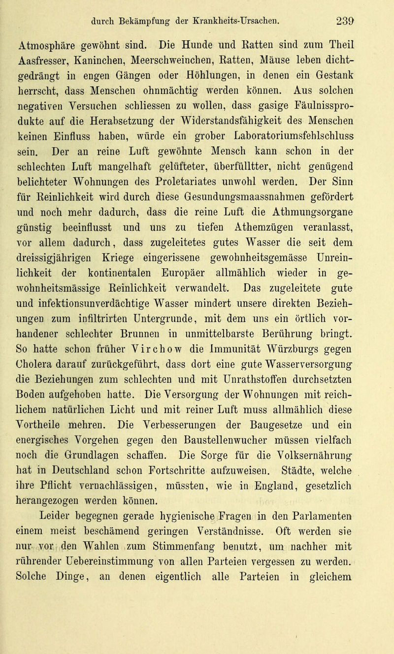 Atmosphäre gewöhnt sind. Die Hunde und Katten sind zum Theil Aasfresser, Kaninchen, Meerschweinchen, Batten, Mäuse lehen dicht- gedrängt in engen Gängen oder Höhlungen, in denen ein Gestank herrscht, dass Menschen ohnmächtig werden können. Aus solchen negativen Yersuchen schliessen zu wollen, dass gasige Fäulnisspro- dukte auf die Herabsetzung der Widerstandsfähigkeit des Menschen keinen Einfluss haben, würde ein grober Laboratoriumsfehlschluss sein. Der an reine Luft gewöhnte Mensch kann schon in der schlechten Luft mangelhaft gelüfteter, überfülltter, nicht genügend belichteter Wohnungen des Proletariates unwohl werden. Der Sinn für Eeinlichkeit wird durch diese Gesundungsmaassnahmen gefördert und noch mehr dadurch, dass die reine Luft die Athmungsorgane günstig beeinflusst und uns zu tiefen Athemzügen veranlasst, vor allem dadurch, dass zugeleitetes gutes Wasser die seit dem dreissigjährigen Kriege eingerissene gewohnheitsgemässe ünrein- lichkeit der kontinentalen Europäer allmählich wieder in ge- wohnheitsmässige Eeinlichkeit verwandelt. Das zugeleitete gute und infektionsunverdächtige Wasser mindert unsere direkten Bezieh- ungen zum infiltrirten Untergründe, mit dem uns ein örtlich vor- handener schlechter Brunnen in unmittelbarste Berührung bringt. So hatte schon früher Virchow die Immunität Würzburgs gegen Cholera darauf zurückgeführt, dass dort eine gute Wasserversorgung die Beziehungen zum schlechten und mit Unrathstoffen durchsetzten Boden aufgehoben hatte. Die Versorgung der Wohnungen mit reich- lichem natürlichen Licht und mit reiner Luft muss allmählich diese yortheile mehren. Die Verbesserungen der Baugesetze und ein energisches Vorgehen gegen den Baustellenwucher müssen vielfach noch die Grundlagen schaffen. Die Sorge für die Volksernährung' hat in Deutschland schon Eortschritte aufzuweisen. Städte, welche ihre Pflicht vernachlässigen, müssten, wie in England, gesetzlich herangezogen werden können. Leider begegnen gerade hygienische Fragen in den Parlamenten einem meist beschämend geringen Verständnisse. Oft werden sie nur vor den Wahlen zum Stimmenfang benutzt, um nachher mit rührender üebereinstimmang von allen Parteien vergessen zu werden. Solche Dinge, an denen eigentlich alle Parteien in gleichem