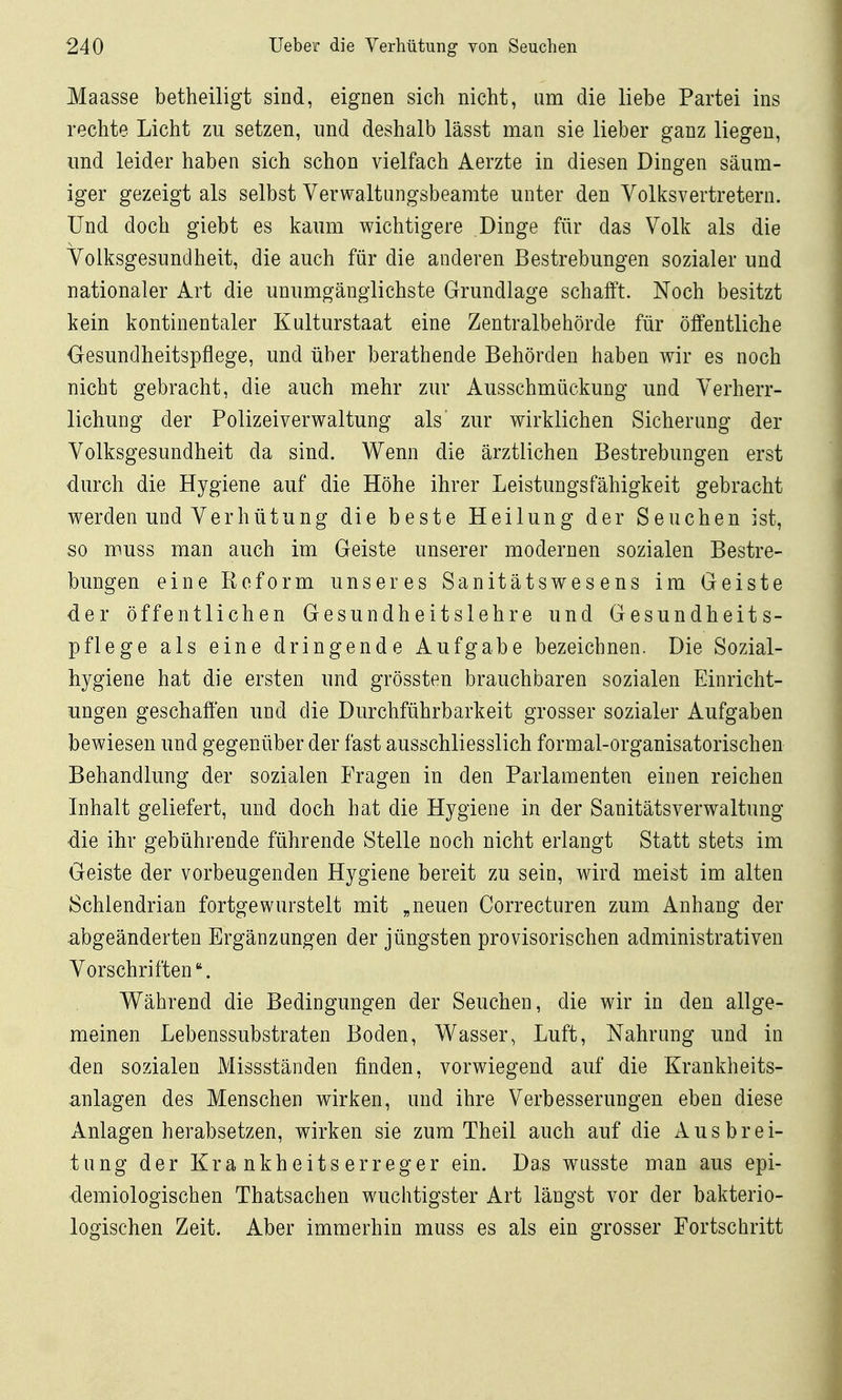 Maasse betheiligt sind, eignen sich nicht, um die liebe Partei ins rechte Licht zu setzen, und deshalb lässt man sie lieber ganz liegen, und leider haben sich schon vielfach Aerzte in diesen Dingen säum- iger gezeigt als selbst Verwaltungsbeamte unter den Volksvertretern. Und doch giebt es kaum wichtigere Dinge für das Volk als die Volksgesundheit, die auch für die anderen Bestrebungen sozialer und nationaler Art die unumgänglichste Grundlage schafft. Noch besitzt kein kontinentaler Kulturstaat eine Zentralbehörde für öffentliche Gesundheitspflege, und über berathende Behörden haben wir es noch nicht gebracht, die auch mehr zur Ausschmückung und Verherr- lichung der Polizeiverwaltung als' zur wirklichen Sicherung der Volksgesundheit da sind. Wenn die ärztlichen Bestrebungen erst durch die Hygiene auf die Höhe ihrer Leistungsfähigkeit gebracht werden und Verhütung die beste Heilung der Seuchen ist, so muss man auch im Geiste unserer modernen sozialen Bestre- bungen eine Reform unseres Sanitätswesens im Geiste der öffentlichen Gesundheitslehre und Gesundheits- pflege als eine dringende Aufgabe bezeichnen. Die Sozial- hygiene hat die ersten und grössten brauchbaren sozialen Einricht- ungen geschaffen und die Durchführbarkeit grosser sozialer Aufgaben bewiesen und gegenüber der fast ausschliesslich formal-organisatorischen Behandlung der sozialen Fragen in den Parlamenten einen reichen Inhalt geliefert, und doch hat die Hygiene in der Sanitätsverwaltung die ihr gebührende führende Stelle noch nicht erlangt Statt stets im Geiste der vorbeugenden Hygiene bereit zu sein, wird meist im alten Schlendrian fortgewurstelt mit „neuen Correcturen zum Anhang der abgeänderten Ergänzungen der jüngsten provisorischen administrativen Vorschriften. Während die Bedingungen der Seuchen, die wir in den allge- meinen Lebenssubstraten Boden, Wasser, Luft, Nahrung und in den sozialen Missständen finden, vorwiegend auf die Krankheits- anlagen des Menschen wirken, und ihre Verbesserungen eben diese Anlagen herabsetzen, wirken sie zum Theil auch auf die Ausbrei- tung der Krankheitserreger ein. Das wusste man aus epi- demiologischen Thatsachen wuchtigster Art längst vor der bakterio- logischen Zeit. Aber immerhin muss es als ein grosser Fortschritt