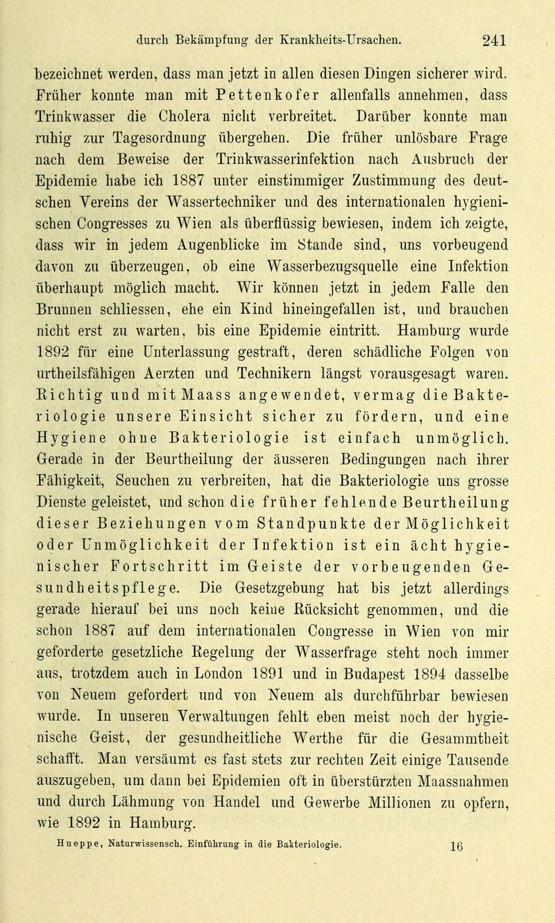 bezeichnet werden, dass man jetzt in allen diesen Dingen sicherer wird. Früher konnte man mit Pettenkofer allenfalls annehmen, dass Trinkwasser die Cholera nicht verbreitet. Darüber konnte man ruhig zur Tagesordnung übergehen. Die früher unlösbare Frage nach dem Beweise der Trinkwasserinfektion nach Ausbruch der Epidemie habe ich 1887 unter einstimmiger Zustimmung des deut- schen Vereins der Wassertechniker und des internationalen hygieni- schen Congresses zu Wien als überflüssig bewiesen, indem ich zeigte, dass wir in jedem Augenblicke im Stande sind, uns vorbeugend davon zu überzeugen, ob eine Wasserbezugsquelle eine Infektion überhaupt möglich macht. Wir können jetzt in jedem Falle den Brunnen schliessen, ehe ein Kind hineingefallen ist, und brauchen nicht erst zu warten, bis eine Epidemie eintritt. Hamburg wurde 1892 für eine Unterlassung gestraft, deren schädliche Folgen von urtheilsfähigen Aerzten und Technikern längst vorausgesagt waren. Kichtig und mitMaass angewendet, vermag die Bakte- riologie unsere Einsicht sicher zu fördern, und eine Hygiene ohne Bakteriologie ist einfach unmöglich. Gerade in der Beurtheilung der äusseren Bedingungen nach ihrer Fähigkeit, Seuchen zu verbreiten, hat die Bakteriologie uns grosse Dienste geleistet, und schon die früher fehlende Beurtheilung dieser Beziehungen vom Standpunkte der Möglichkeit oder Unmöglichkeit der Infektion ist ein ächt hygie- nischer Fortschritt im Geiste der vorbeugenden Ge- sundheitspflege. Die Gesetzgebung hat bis jetzt allerdings gerade hierauf bei uns noch keine Kücksicht genommen, und die schon 1887 auf dem internationalen Congresse in Wien von mir geforderte gesetzliche Kegelung der Wasserfrage steht noch immer aus, trotzdem auch in London 1891 und in Budapest 1894 dasselbe von Neuem gefordert und von Neuem als durchführbar bewiesen wurde. In unseren Verwaltungen fehlt eben meist noch der hygie- nische Geist, der gesundheitliche Werthe für die Gesammtbeit schafft. Man versäumt es fast stets zur rechten Zeit einige Tausende auszugeben, um dann bei Epidemien oft in überstürzten Maassnahmen und durch Lähmung von Handel und Gewerbe Millionen zu opfern, wie 1892 in Hamburg. Hueppe, Naturwissensch. Einfülirung in die Bakteriologie. \Q