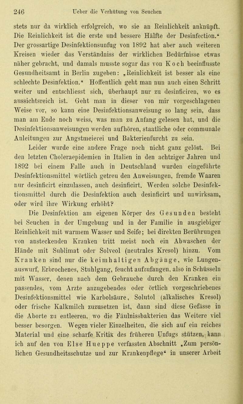 stets nur da wirklich erfolgreich, wo sie an Eeinlichkeit anknüpft. Die Reinlichkeit ist die erste und bessere Hälfte der Desinfection. Der grossartige Desinfektionsuufug von 1892 hat aber auch weiteren Kreisen wieder das Verständniss der wirklichen Bedürfnisse etwas näher gebracht, und damals musste sogar das von Koch beeinflnsste Gesundheitsamt in Berlin zugeben: „Eeinlichkeit ist besser als eine schlechte Desinfektion. Hoffentlich geht man nun auch einen Schritt weiter und entschliesst sich, überhaupt nur zu desinficiren, wo es aussichtsreich ist. Geht man in dieser von mir vorgeschlagenen Weise vor, so kann eine Desinfektionsanweisung so lang sein, dass man am Ende noch weiss, was man zu Anfang gelesen hat, und die Desinfektionsanweisungen werden aufhören, staatliche oder communale Anleitungen zur Angstmeierei und Bakterienfurcht zu sein. Leider wurde eine andere Frage noch nicht ganz gelöst. Bei den letzten Choleraepidemien in Italien in den achtziger Jahren und 1892 bei einem Falle auch in Deutschland wurden eingeführte Desinfektionsmittel wörtlich getreu den Anweisungen, fremde Waaren nur desinficirt einzulassen, auch desinficirt. Werden solche Desinfek- tionsmittel durch die Desinfektion auch desinficirt und unwirksam, oder wird ihre Wirkung erhöht? Die Desinfektion am eigenen Körper des Gesunden besteht bei Seuchen in der Umgebung und in der Familie in ausgiebiger Eeinlichkeit mit warmem Wasser und Seife; bei direkten Berührungen von ansteckenden Kranken tritt meist noch ein Abwaschen der Hände mit Sublimat oder Solveol (neutrales Kresol) hinzu. Vom Kranken sind nur die keimhaltigen Abgänge, wie Lungen- auswurf, Erbrochenes, Stuhlgang, feucht aufzufangen, also in Schüsseln mit Wasser, denen nach dem Gebrauche durch den Kranken ein passendes, vom xVrzte anzugebendes oder örtlich vorgeschriebenes Desinfektionsmittel wie Karbolsäure, Solutol (alkalisches Kresol) oder frische Kalkmilch zuzusetzen ist, dann sind diese Gefässe in die Aborte zu entleeren, wo die Eäulnissbakterien das Weitere viel besser besorgen. Wegen vieler Einzelheiten, die sich auf ein reiches Material und eine scharfe Kritik des früheren Unfugs stützen, kann ich auf den von Else Hueppe verfassten Abschnitt „Zum persön- lichen Gesundheitsschutze und zur Krankenpflege in unserer Arbeit