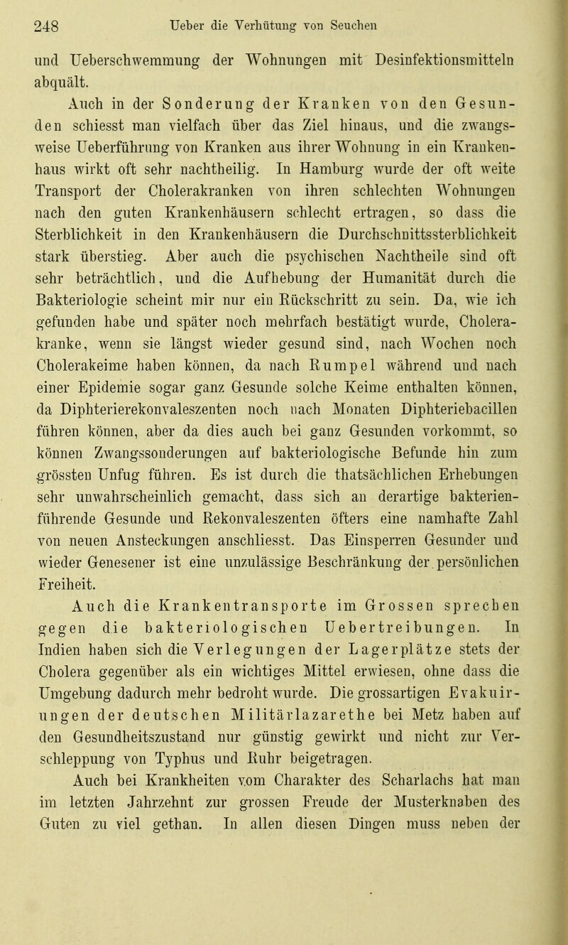 und üeberschwemmung der Wohnungen mit Desinfektionsmitteln abquält. Auch in der Sonderung der Kranken von den Gesun- den schiesst man vielfach über das Ziel hinaus, und die zwangs- weise Ueberführung von Kranken aus ihrer Wohnung in ein Kranken- haus wirkt oft sehr nachtheilig. In Hamburg wurde der oft weite Transport der Cholerakranken von ihren schlechten Wohnungen nach den guten Krankenhäusern schlecht ertragen, so dass die Sterblichkeit in den Krankenhäusern die Durchschnittssterblichkeit stark überstieg. Aber auch die psychischen Nachtheile sind oft sehr beträchtlich, und die Aufhebung der Humanität durch die Bakteriologie scheint mir nur ein Eückschritt zu sein. Da, wie ich gefunden habe und später noch mehrfach bestätigt wurde, Cholera- kranke, wenn sie längst wieder gesund sind, nach Wochen noch Cholerakeime haben können, da nach Kumpel während und nach einer Epidemie sogar ganz Gesunde solche Keime enthalten können, da Diphterierekonvaleszenten noch nach Monaten Diphteriebacillen führen können, aber da dies auch bei ganz Gesunden vorkommt, so können Zwangssonderungen auf bakteriologische Befunde hin zum grössten Unfug führen. Es ist durch die thatsächlichen Erhebungen sehr unwahrscheinlich gemacht, dass sich an derartige bakterien- führende Gesunde und Rekonvaleszenten öfters eine namhafte Zahl von neuen Ansteckungen anschliesst. Das Einsperren Gesunder und wieder Genesener ist eine unzulässige Beschränkung der. persönlichen Freiheit. Auch die Krankentransporte im Grossen sprechen gegen die bakteriologischen üeb ertre i bunge n. In Indien haben sich die Yerlegungen der Lagerplätze stets der Cholera gegenüber als ein wichtiges Mittel erwiesen, ohne dass die Umgebung dadurch mehr bedroht wurde. Die grossartigen Evakuir- ungen der deutschen Militärlazarethe bei Metz haben auf den Gesundheitszustand nur günstig gewirkt und nicht zur Ver- schleppung von Typhus und Kühr beigetragen. Auch bei Krankheiten vom Charakter des Scharlachs hat man im letzten Jahrzehnt zur grossen Freude der Musterknaben des Guten zu viel gethan. In allen diesen Dingen muss neben der