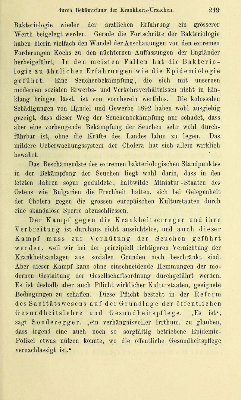 Bakteriologie wieder der ärztlichen Erfahrung ein grösserer Werth beigelegt werden. Gerade die Fortschritte der Bakteriologie haben hierin vielfach den Wandel der Anschauungen von den extremen Forderungen Kochs zu den nüchternen Auffassungen der Engländer herbeigeführt. In den meisten Fällen hat die Bakterio- logie zu ähnlichen Erfahrungen wie die Epidemiologie geführt. Eine Seuchenbekämpfung, die sich mit unsernen modernen sozialen Erwerbs- und Verkehrsverhältnissen nicht in Ein- klang bringen lässt, ist von vornherein werthlos. Die kolossalen Schädigungen von Handel und Gewerbe 1892 haben wohl ausgiebig gezeigt, dass dieser Weg der Seuchenbekämpfung nur schadet, dass aber eine vorbeugende Bekämpfung der Seuchen sehr wohl durch- führbar ist, ohne die Kräfte des Landes lahm zu legen. Da& mildere üeberwachungssystem der Cholera hat sich allein wirklich bewährt. Das Beschämendste des extremen bakteriologischen Standpunktes in der Bekämpfung der Seuchen liegt wohl darin, dass in den letzten Jahren sogar geduldete, halbwilde Miniatur - Staaten des Ostens wie Bulgarien die Frechheit hatten, sich bei Gelegenheit der Cholera gegen die grossen europäischen Kulturstaaten durch eine skandalöse Sperre abzuschliessen. Der Kampf gegen die Krankheitserreger und ihre Verbreitung ist durchaus nicht aussichtslos, und auch dieser Kampf muss zur Verhütung der Seuchen geführt, werden, weil wir bei der prinzipiell richtigeren Vernichtung der Krankheitsanlagen aus sozialen Gründen noch beschränkt sind. Aber dieser Kampf kann ohne einschneidende Hemmungen der mo- dernen Gestaltung der Gesellschaftsordnung durchgeführt werden. Es ist deshalb aber auch Pflicht wirklicher Kulturstaaten, geeignete Bedingungen zu schaffen. Diese Pflicht besteht in der Eeform des SanitätsWesens auf der Grundlage der öffentlichen Gesundheitslehre und Gesundheitspflege. „Es ist, sagt Sonder egger, „ein verhängnisvoller Irrthum, zu glauben, dass irgend eine auch noch so sorgfältig betriebene Epidemie- Polizei etwas nützen könnte, wo die öffentliche Gesundheitspflege vernachlässigt ist.