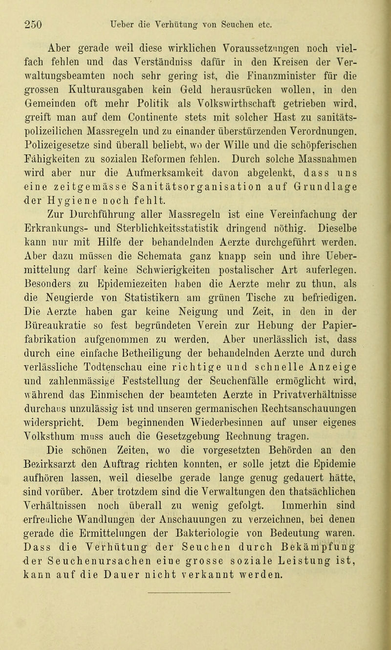 Aber gerade weil diese wirklichen Voraussetzungen noch viel- fach fehlen und das Verständniss dafür in den Kreisen der Ver- waltungsbeamten noch sehr gering ist, die Finanzminister für die grossen Kulturausgaben kein Geld herausrücken wollen, in den Gemeinden oft mehr Politik als Volkswirthschaft getrieben wird, greift man auf dem Continente stets mit solcher Hast zu sanitäts- polizeilichen Massregeln und zu einander überstürzenden Verordnungen. Polizeigesetze sind überall beliebt, wo der Wille und die schöpferischen Pähigkeiten zu sozialen Keformen fehlen. Durch solche Massnahmen wird aber nur die Aufmerksamkeit davon abgelenkt, dass uns eine zeitgemässe Sanitätsorganisation auf Grundlage der Hygiene noch fehlt. Zur Durchführung aller Massregeln ist eine Vereinfachung der Erkrankungs- und Sterblichkeitsstatistik dringend nöthig. Dieselbe kann nur mit Hilfe der behandelnden Aerzte durchgeführt werden. Aber dazu müssen die Schemata ganz knapp sein und ihre Ueber- mittelung darf keine Schwierigkeiten postalischer Art auferlegen. Besonders zu Epidemiezeiten haben die Aerzte mehr zu thun, als die Neugierde von Statistikern am grünen Tische zu befriedigen. Die Aerzte haben gar keine Neigung und Zeit, in den in der Büreaukratie so fest begründeten Verein zur Hebung der Papier- fabrikation aufgenommen zu werden. Aber unerlässlich ist, dass durch eine einfache Betheiligung der behandelnden Aerzte und durch verlässliche Todtenschau eine richtige und schnelle Anzeige lind zahlenmässige Feststellung der Seuchenfälle ermöglicht wird, während das Einmischen der beamteten Aerzte in Privatverhältnisse durchaus unzulässig ist und unseren germanischen Rechtsanschauungen v^iderspricht. Dem beginnenden W^iederbesinnen auf unser eigenes Volksthum muss auch die Gesetzgebung Rechnung tragen. Die schönen Zeiten, wo die vorgesetzten Behörden an den Bezirksarzt den Auftrag richten konnten, er solle jetzt die Epidemie iiufhören lassen, weil dieselbe gerade lange genug gedauert hätte, sind vorüber. Aber trotzdem sind die Verwaltungen den thatsächlichen Verhältnissen noch überall zu wenig gefolgt. Immerhin sind erfreuliche Wandlungen der Anschauungen zu verzeichnen, bei denen gerade die Ermittelnngen der Bakteriologie von Bedeutung waren. Dass die Verhütung der Seuchen durch Bekämpfung der Seuchenursachen eine grosse soziale Leistung ist, kann auf die Dauer nicht verkannt werden.